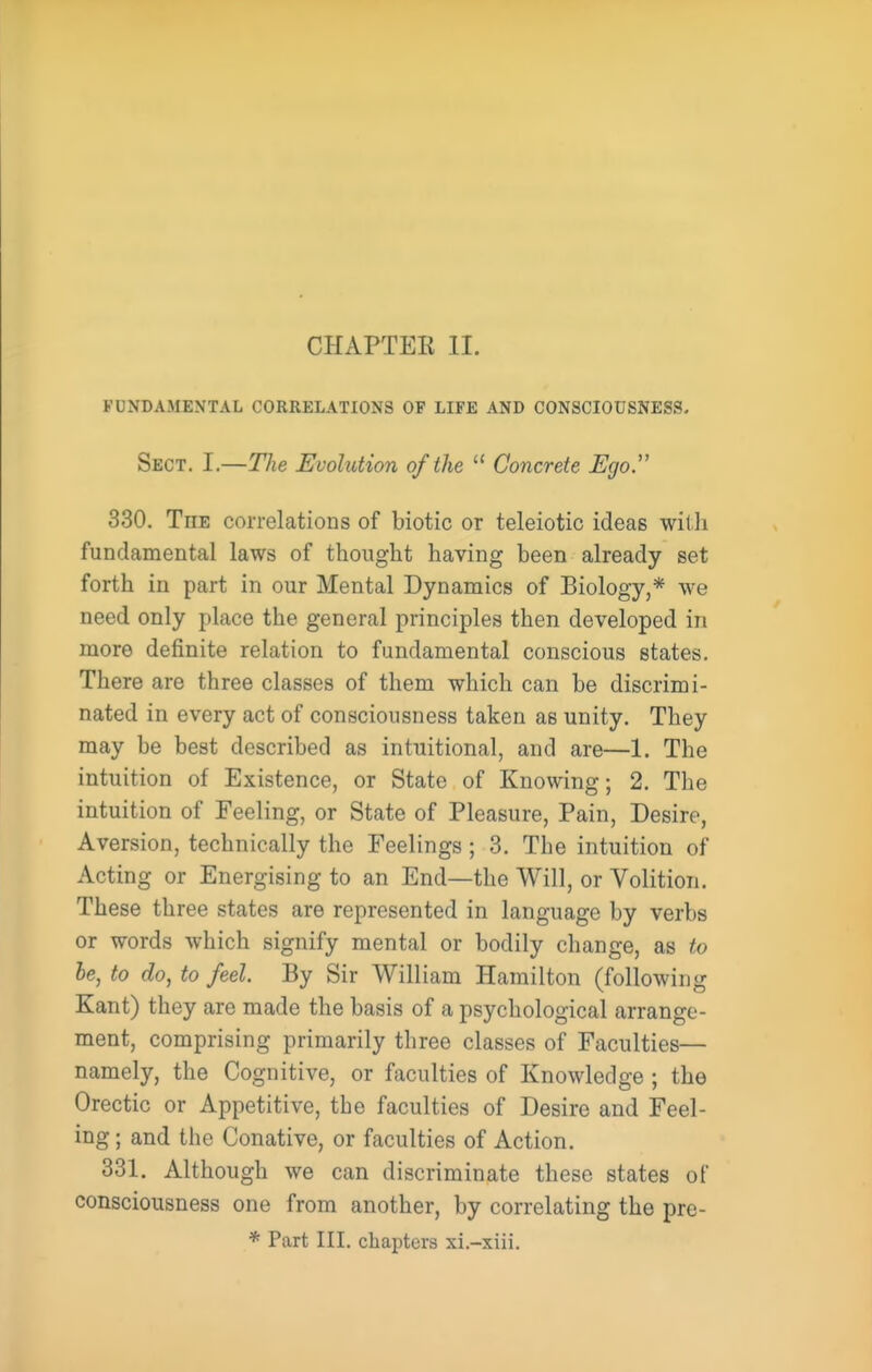 FUNDAMENTAL CORRELATIONS OF LIFE AND CONSCIOUSNESS. Sect. I.—The Evolution of the  Concrete JEgo. 330. The correlations of biotic or teleiotic ideas with fundamental laws of thought having been already set forth in part in our Mental Dynamics of Biology,* we need only place the general principles then developed in more definite relation to fundamental conscious states. There are three classes of them which can be discrimi- nated in every act of consciousness taken as unity. They may be best described as intuitional, and are—1. The intuition of Existence, or State of Knowing; 2. The intuition of Feeling, or State of Pleasure, Pain, Desire, Aversion, technically the Feelings; 3. The intuition of Acting or Energising to an End—the Will, or Volition. These three states are represented in language by verbs or words which signify mental or bodily change, as to he, to do, to feel. By Sir William Hamilton (following Kant) they are made the basis of a psychological arrange- ment, comprising primarily three classes of Faculties— namely, the Cognitive, or faculties of Knowledge ; the Orectic or Appetitive, the faculties of Desire and Feel- ing ; and the Conative, or faculties of Action. 331. Although we can discriminate these states of consciousness one from another, by correlating the pre- * Part III. chapters xi.-xiii.