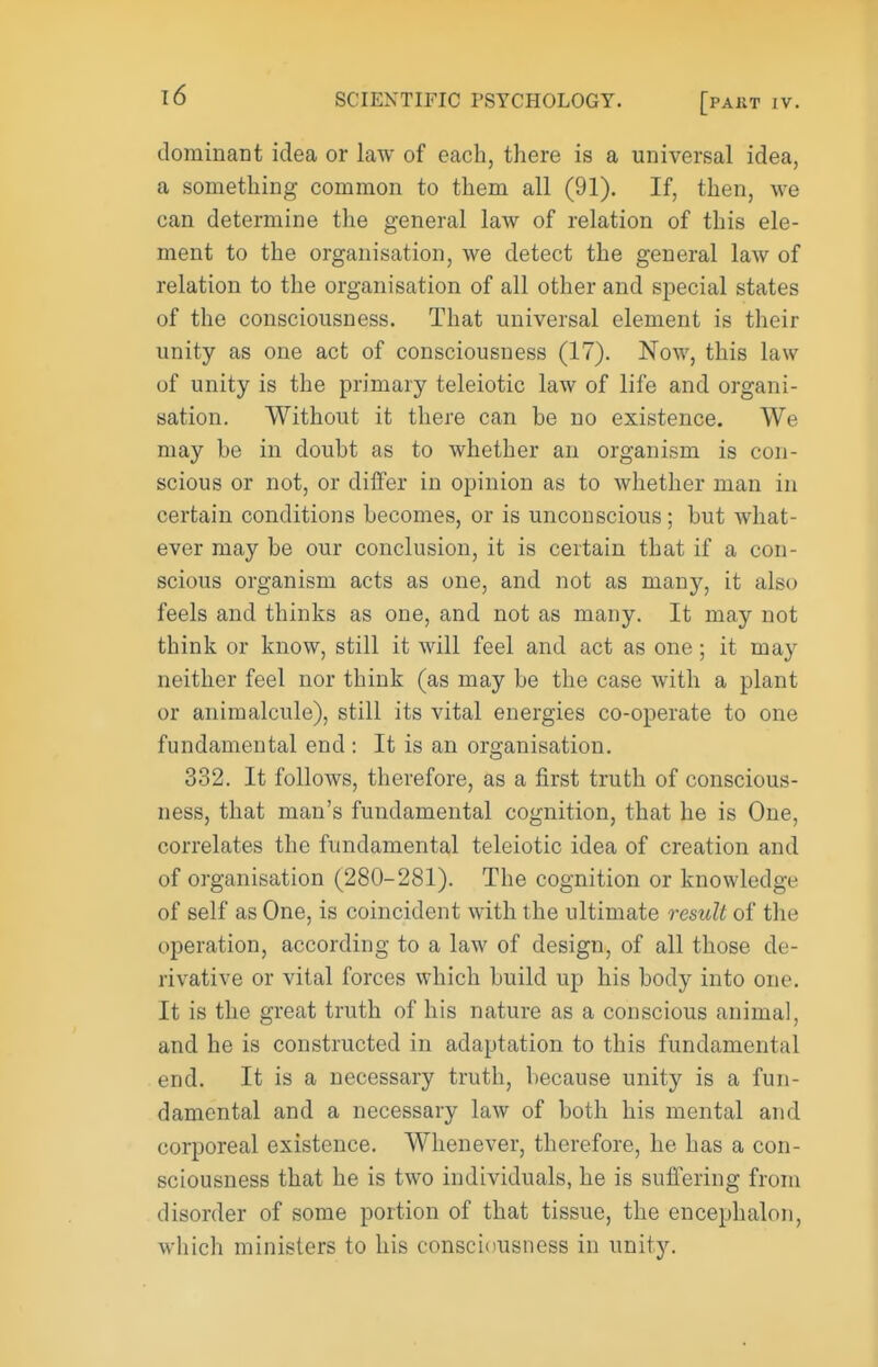 dominant idea or law of each, there is a universal idea, a something common to them all (91). If, then, we can determine the general law of relation of this ele- ment to the organisation, we detect the general law of relation to the organisation of all other and special states of the consciousness. That universal element is their unity as one act of consciousness (17). Now, this law of unity is the primary teleiotic law of life and organi- sation. Without it there can be no existence. We may be in doubt as to whether an organism is con- scious or not, or differ in opinion as to whether man in certain conditions becomes, or is unconscious; but what- ever may be our conclusion, it is certain that if a con- scious organism acts as one, and not as many, it also feels and thinks as one, and not as many. It may not think or know, still it will feel and act as one; it may neither feel nor think (as may be the case with a plant or animalcule), still its vital energies co-operate to one fundamental end : It is an organisation. 332. It follows, therefore, as a first truth of conscious- ness, that man's fundamental cognition, that he is One, correlates the fundamental teleiotic idea of creation and of organisation (280-281). The cognition or knowledge of self as One, is coincident with the ultimate result of the operation, according to a law of design, of all those de- rivative or vital forces which build up his body into one. It is the great truth of his nature as a conscious animal, and he is constructed in adaptation to this fundamental end. It is a necessary truth, because unity is a fun- damental and a necessary law of both his mental and corporeal existence. Whenever, therefore, he has a con- sciousness that he is two individuals, he is sufi^ering from disorder of some portion of that tissue, the encephalon, which ministers to his consciousness in unity.