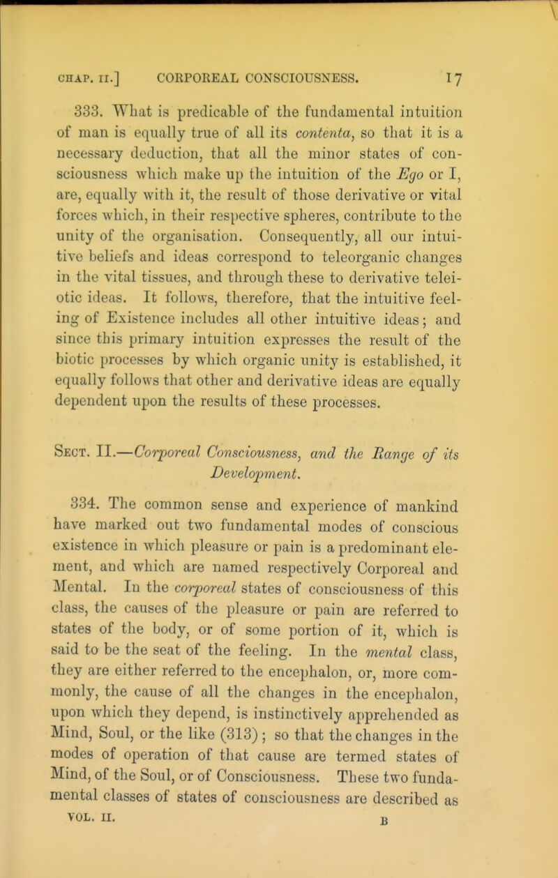 333. What is predicable of the fundamental intuition of man is equally true of all its contenta, so that it is a necessary deduction, that all the minor states of con- sciousness which make up the intuition of the Ego or I, are, equally with it, the result of those derivative or vital forces which, in their respective spheres, contribute to the unity of the organisation. Consequently, all our intui- tive beliefs and ideas correspond to teleorganic changes in the vital tissues, and through these to derivative telei- otic ideas. It follows, therefore, that the intuitive feel- ing of Existence includes all other intuitive ideas; and since this primary intuition expresses the result of the biotic processes by which organic unity is established, it equally follows that other and derivative ideas are equally dependent upon the results of these processes. Sect. II.—Corporeal Consciousness, and the Range of its Development. 334. The common sense and experience of mankind have marked out two fundamental modes of conscious existence in which pleasure or pain is a predominant ele- ment, and which are named respectively Corporeal and Mental. In the corporeal states of consciousness of this class, the causes of the pleasure or pain are referred to states of the body, or of some portion of it, which is said to be the seat of the feeling. In the mental class, they are either referred to the encephalon, or, more com- monly, the cause of all the changes in the encephalon, upon which they depend, is instinctively apprehended as Mind, Soul, or the like (313) ; so that the changes in the modes of operation of that cause are termed states of Mind, of the Soul, or of Consciousness. These two funda- mental classes of states of consciousness are described as VOL. II. K