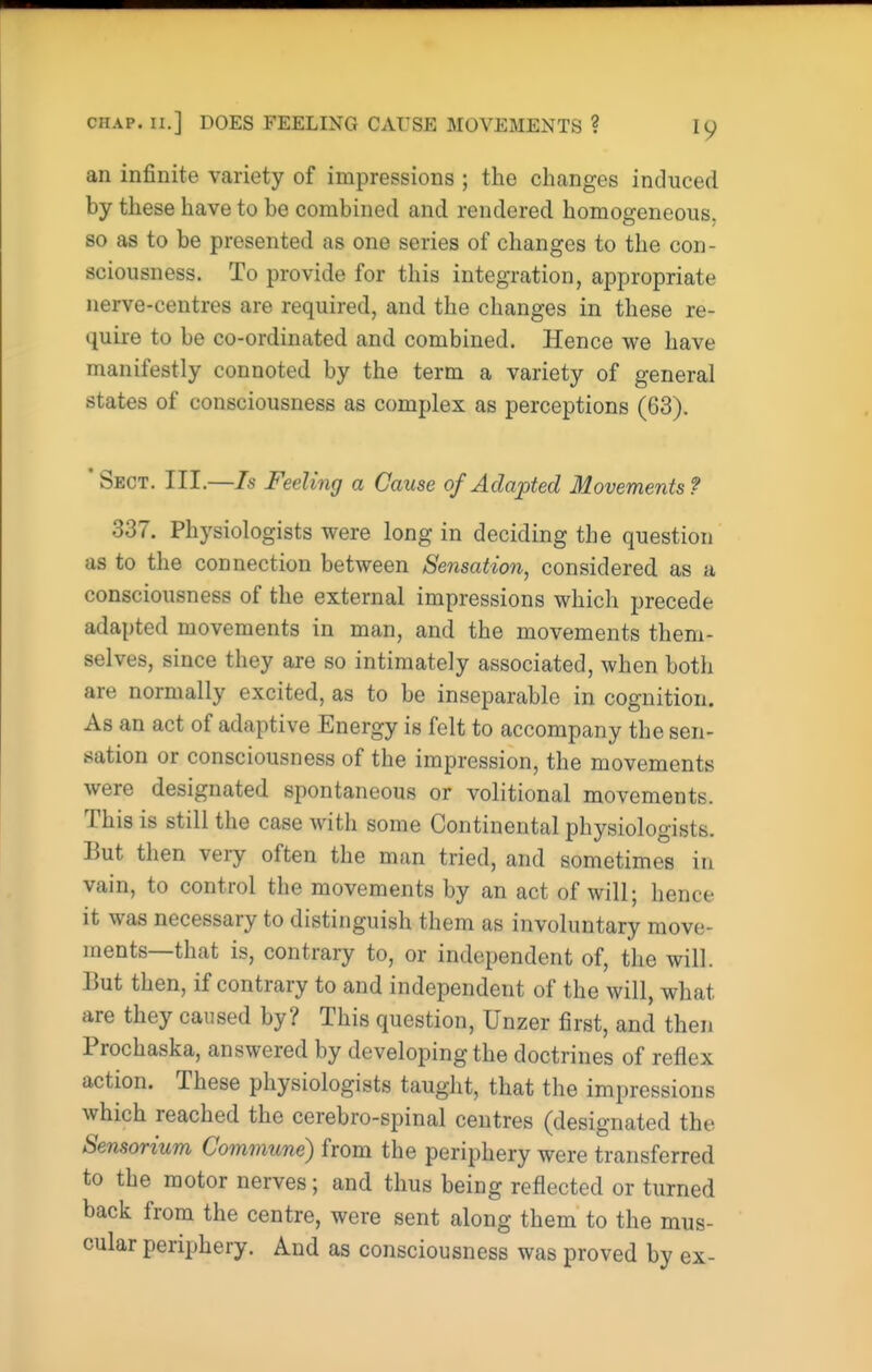 CHAP, n.] DOES FEELING CAUSE MOVEMENTS ? an infinite variety of impressions ; the changes induced by these have to be combined and rendered homogeneous, so as to be presented as one series of changes to the con- sciousness. To provide for this integration, appropriate nerve-centres are required, and the changes in these re- quire to be co-ordinated and combined. Hence we have manifestly connoted by the term a variety of general states of consciousness as complex as perceptions (63). ' Sect. III.—7s Feeling a Cause of Adapted Movements ? 337. Physiologists were long in deciding the question as to the connection between Sensation, considered as a consciousness of the external impressions which precede adapted movements in man, and the movements them- selves, since they are so intimately associated, when both are normally excited, as to be inseparable in cognition. As an act of adaptive Energy is felt to accompany the sen- sation or consciousness of the impression, the movements were designated spontaneous or volitional movements. This is still the case with some Continental physiologists. But then very often the man tried, and sometimes in vain, to control the movements by an act of will; hence it was necessary to distinguish them as involuntary move- ments—that is, contrary to, or independent of, the will. But then, if contrary to and independent of the will, what are they caused by? This question, Unzer first, and then Prochaska, answered by developing the doctrines of reflex action. These physiologists taught, that the impressions which reached the cerebro-spinal centres (designated the Sensormm Commune) from the periphery were transferred to the motor nerves; and thus being reflected or turned back from the centre, were sent along them to the mus- cular periphery. And as consciousness was proved by ex-