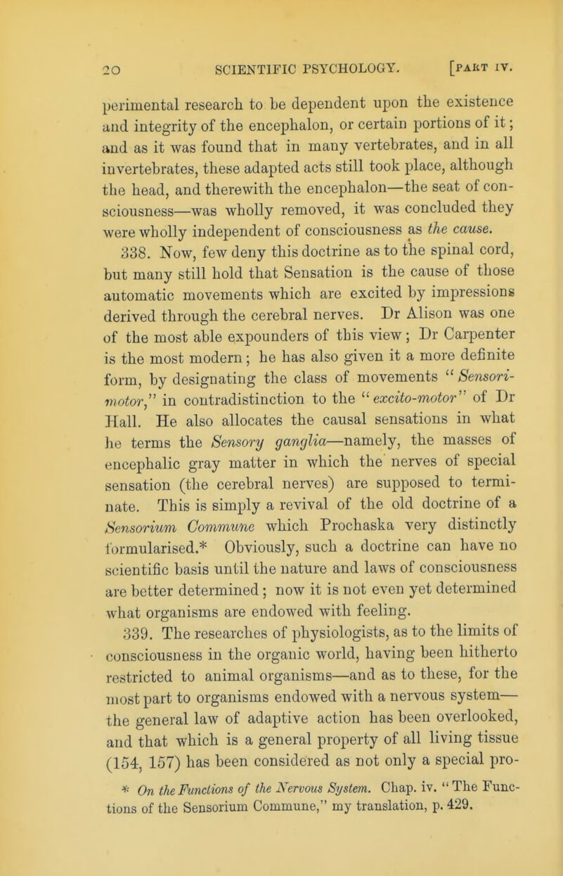 perimental research to be dependent upon the existence and integrity of the encephalon, or certain portions of it; and as it was found that in many vertebrates, and in all invertebrates, these adapted acts still took place, although the head, and therewith the encephalon—the seat of con- sciousness—was wholly removed, it was concluded they were wholly independent of consciousness as the cause. 338. Now, few deny this doctrine as to the spinal cord, but many still hold that Sensation is the cause of those automatic movements which are excited by impressions derived through the cerebral nerves. Dr Alison was one of the most able expounders of tbis view ; Dr Carpenter is the most modern; he has also given it a more definite form, by designating the class of movements  Sensori- motor, in contradistinction to the  excito-motor of Dr Hall. He also allocates the causal sensations in what he terms the Sensory ganglia—namely, the masses of encephalic gray matter in which the nerves of special sensation (the cerebral nerves) are supposed to termi- nate. This is simply a revival of the old doctrine of a Sensorium Commune which Prochaska very distinctly lormularised * Obviously, such a doctrine can have no scientific basis until the nature and laws of consciousness are better determined; now it is not even yet determined what organisms are endowed with feeling. 339. The researches of physiologists, as to the limits of consciousness in the organic world, having been hitherto restricted to animal organisms—and as to these, for the most part to organisms endowed with a nervous system— the general law of adaptive action has been overlooked, and that which is a general property of all living tissue (154, 157) has been considered as not only a special pro- * On the Functions of the Nervous System. Chap. iv.  The Func- tions of the Sensorium Commune, my translation, p. 429.