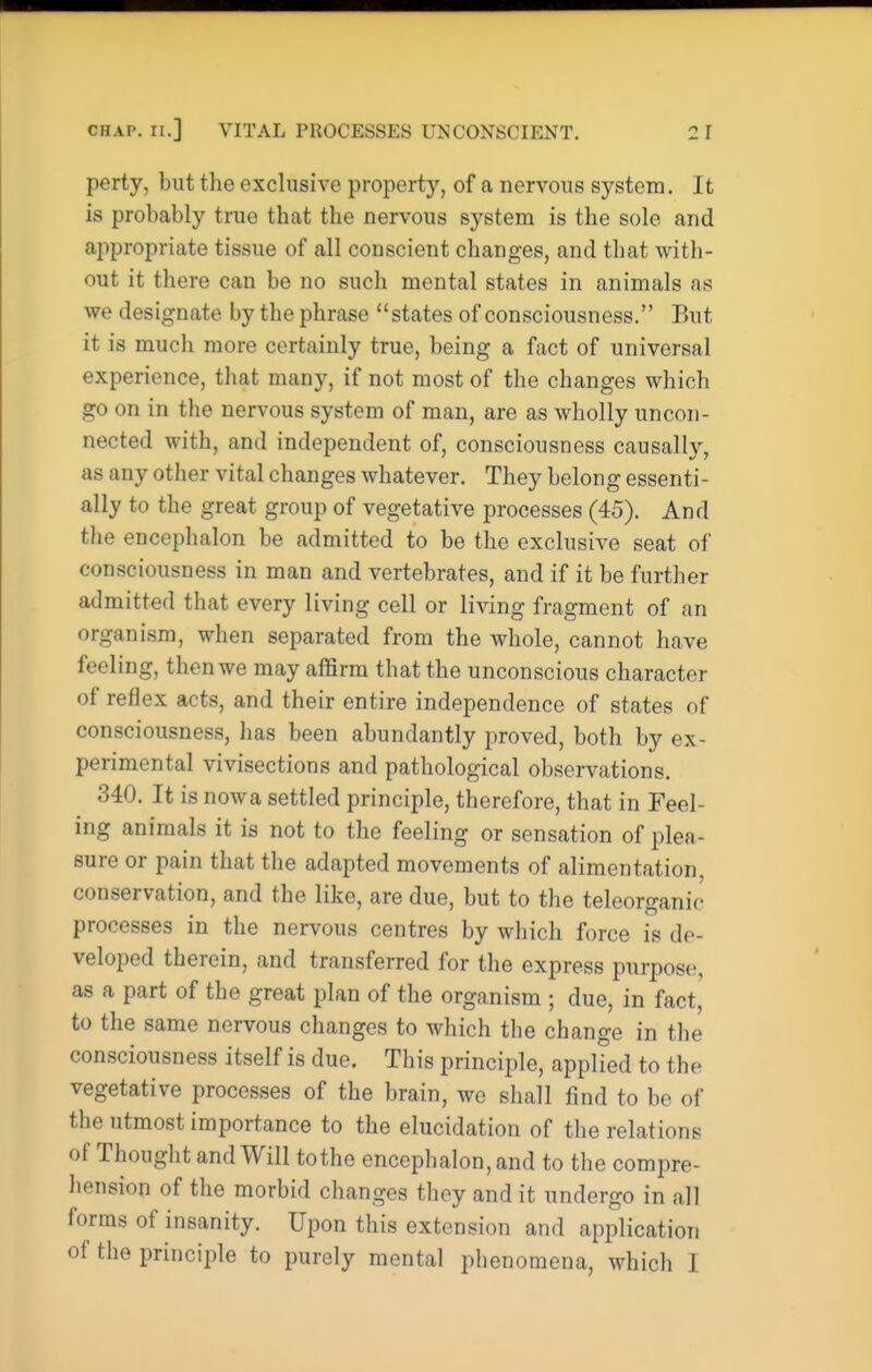 perty, but the exclusive property, of a nervous system. It is probably true that the nervous system is the sole and appropriate tissue of all conscient changes, and that with- out it there can be no such mental states in animals as we designate by the phrase states of consciousness. But it is much more certainly true, being a fact of universal experience, that many, if not most of the changes which go on in the nervous system of man, are as wholly uncon- nected with, and independent of, consciousness causally, as any other vital changes whatever. They belong essenti- ally to the great group of vegetative processes (45). And the encephalon be admitted to be the exclusive seat of consciousness in man and vertebrates, and if it be further admitted that every living cell or living fragment of an organism, when separated from the whole, cannot have feeling, then we may affirm that the unconscious character of reflex acts, and their entire independence of states of consciousness, has been abundantly proved, both by ex- perimental vivisections and pathological observations. 340. It is nowa settled principle, therefore, that in Feel- ing animals it is not to the feeling or sensation of plea- sure or pain that the adapted movements of alimentation, conservation, and the like, are due, but to the teleorganic processes in the nervous centres by which force is de- veloped therein, and transferred for the express purpose, as a part of the great plan of the organism ; due, in fact,' to the same nervous changes to which the change in the consciousness itself is due. This principle, applied to the vegetative processes of the brain, we shall find to be of the utmost importance to the elucidation of the relations of Thought and Will to the encephalon, and to the compre- hension of the morbid changes they and it undergo in all forms of insanity. Upon this extension and application of the principle to purely mental phenomena, which 1