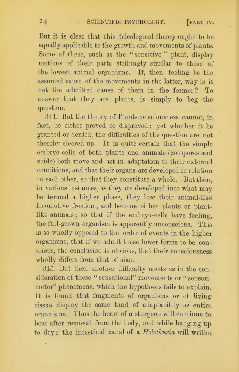 But it is clear that this teleological theory ought to be equally applicable to the growth and movements of plants. Some of these, such as the  sensitive  jDlant, display motions of their parts strikingly similar to those of the lowest animal organisms. If, then, feeling be the assumed cause of the movements in the latter, why is it not the admitted cause of them in the former? To answer that they are plants, is simply to beg the question. 344. But the theory of Plant-consciousness cannot, in fact, be either proved or disproved: yet whether it be granted or denied, the difficulties of the question are not thereby cleared up. It is quite certain that the simple embryo-cells of both plants and animals (zoospores and zoids) both move and act in adaptation to their external conditions, and that their organs are developed in relation to each other, so that they constitute a whole. But then, in various instances, as they are developed into what may be termed a higher phase, they lose their animal-like locomotive freedom, and become either plants or plant- like animals; so that if the embryo-cells have feeling, the full-grown organism is apparently unconscious. This is so wholly opposed to the order of events in the higher organisms, that if we admit these lower forms to be con- scious, the conclusion is obvious, that their consciousness wholly differs from that of man. 345. But then another difficulty meets us in the con- sideration of these  sensational movements or  sensori- motor phenomena, which the hypothesis fails to explain. It is found that fragments of organisms or of living tissue display the same kind of adaptability as entire organisms. Thus the heart of a sturgeon will continue to beat after removal from the body, and while hanging up to dry; the intestinal canal of a Holotliuria will writhe