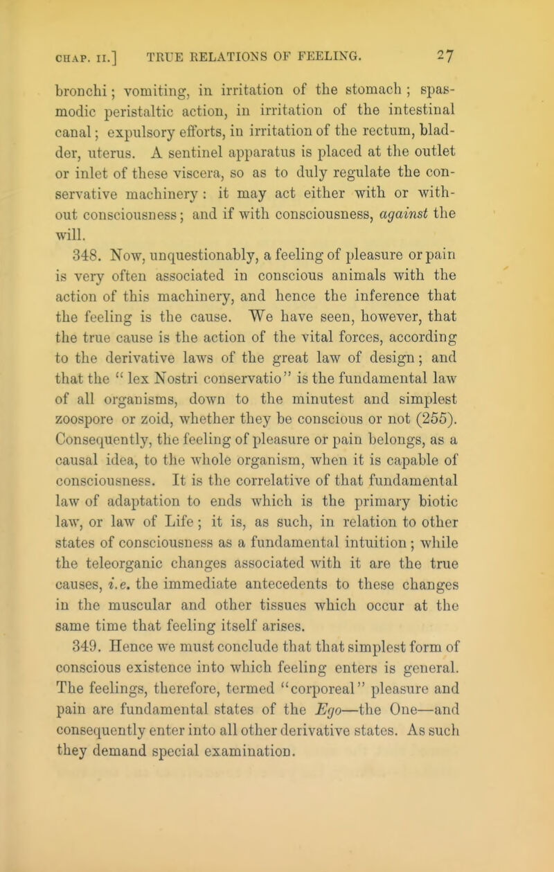 bronchi; vomiting, in irritation of the stomach ; spas- modic peristaltic action, in irritation of the intestinal canal; expulsory efforts, in irritation of the rectum, blad- der, uterus. A sentinel apparatus is placed at the outlet or inlet of these viscera, so as to duly regulate the con- servative machinery: it may act either with or with- out consciousness; and if with consciousness, against the will. 348. Now, unquestionably, a feeling of pleasure or pain is very often associated in conscious animals with the action of this machinery, and hence the inference that the feeling is the cause. We have seen, however, that the true cause is the action of the vital forces, according to the derivative laws of the great law of design; and that the  lex Nostri conservatio is the fundamental law of all organisms, down to the minutest and simplest zoospore or zoid, whether they be conscious or not (255). Consequently, the feeling of pleasure or pain belongs, as a causal idea, to the whole organism, when it is capable of consciousness. It is the correlative of that fundamental law of adaptation to ends which is the primary biotic law, or law of Life; it is, as such, in relation to other states of consciousness as a fundamental intuition; while the teleorganic changes associated with it are the true causes, i.e. the immediate antecedents to these changes in the muscular and other tissues which occur at the same time that feeling itself arises. 349. Hence we must conclude that that simplest form of conscious existence into which feeling enters is general. The feelings, therefore, termed corporeal pleasure and pain are fundamental states of the Ego—the One—and consequently enter into all other derivative states. As such they demand special examination.