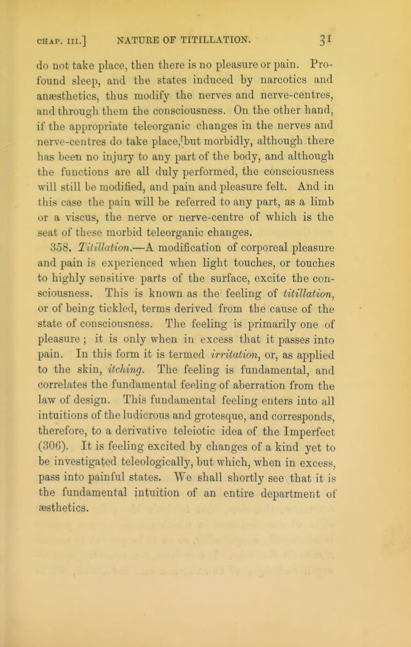 CHAP, in.] NATURE OF TITILLATION. do not take place, then there is no pleasure or pain. Pro- found sleep, and the states induced by narcotics and anesthetics, thus modify the nerves and nerve-centres, andthrouirh them the consciousness. On the other hand, if the appropriate teleorganic changes in the nerves and nerve-centres do take place,fbut morbidly, although there has been no injury to any part of the body, and although the functions are all duly performed, the consciousness Avill still be modified, and pain and pleasure felt. And in this case the pain will be referred to any part, as a limb or a viscus, the nerve or nerve-centre of which is the seat of these morbid teleorganic changes. 358. Titillation.—A modification of corporeal pleasure and pain is experienced when light touches, or touches to highly sensitive parts of the surface, excite the con- sciousness. This is known as the feeling of titillation, or of being tickled, terms derived from the cause of the state of consciousness. The feeling is primarily one of pleasure ; it is only when in excess that it passes into pain. In this form it is termed irritation, or, as applied to the skin, itching. The feeling is fundamental, and correlates the fundamental feeling of aberration from the law of design. This fundamental feeling enters into all intuitions of the ludicrous and grotesque, and corresponds, therefore, to a derivative teleiotic idea of the Imperfect (306). It is feeling excited by changes of a kind yet to be investigated teleologically, but which, when in excess, pass into painful states. We shall shortly see that it is the fundamental intuition of an entire department of aesthetics.