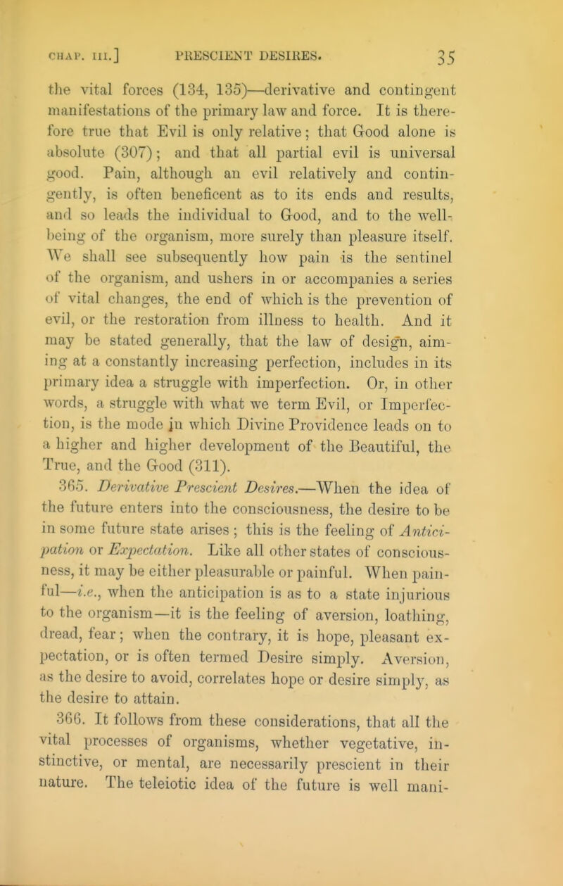 the vital forces (134, 135)—derivative and conting-ent manifestations of the primary law and force. It is there- fore true that Evil is only relative; that Good alone is absolute (307); and that all partial evil is universal good. Pain, although an evil relatively and contin- gently, is often beneficent as to its ends and results, and so leads the individual to Grood, and to the well- being of the organism, more surely than pleasure itself. We shall see subsequently how pain is the sentinel of the organism, and ushers in or accompanies a series of vital changes, the end of which is the prevention of evil, or the restoration from illness to health. And it may be stated generally, that the law of design, aim- ing at a constantly increasing perfection, includes in its primary idea a struggle with imperfection. Or, in other words, a struggle with what we term Evil, or Imperfec- tion, is the mode jn which Divine Providence leads on to a higher and higher development of the Beautiful, the True, and the Good (311). 365. Derivative Prescient Desires.—When the idea of the future enters into the consciousness, the desire to be in some future state arises ; this is the feeling of Antici- pation or Expectation. Like all other states of conscious- ness, it may be either pleasurable or painful. When pain- ful—when the anticipation is as to a state injurious to the organism—it is the feeling of aversion, loathing, dread, fear; when the contrary, it is hope, pleasant ex- pectation, or is often termed Desire simply. Aversion, as the desire to avoid, correlates hope or desire simply, as the desire to attain. 366. It follows from these considerations, that all the vital processes of organisms, whether vegetative, in- stinctive, or mental, are necessarily prescient in their nature. The teleiotic idea of the future is well mani-