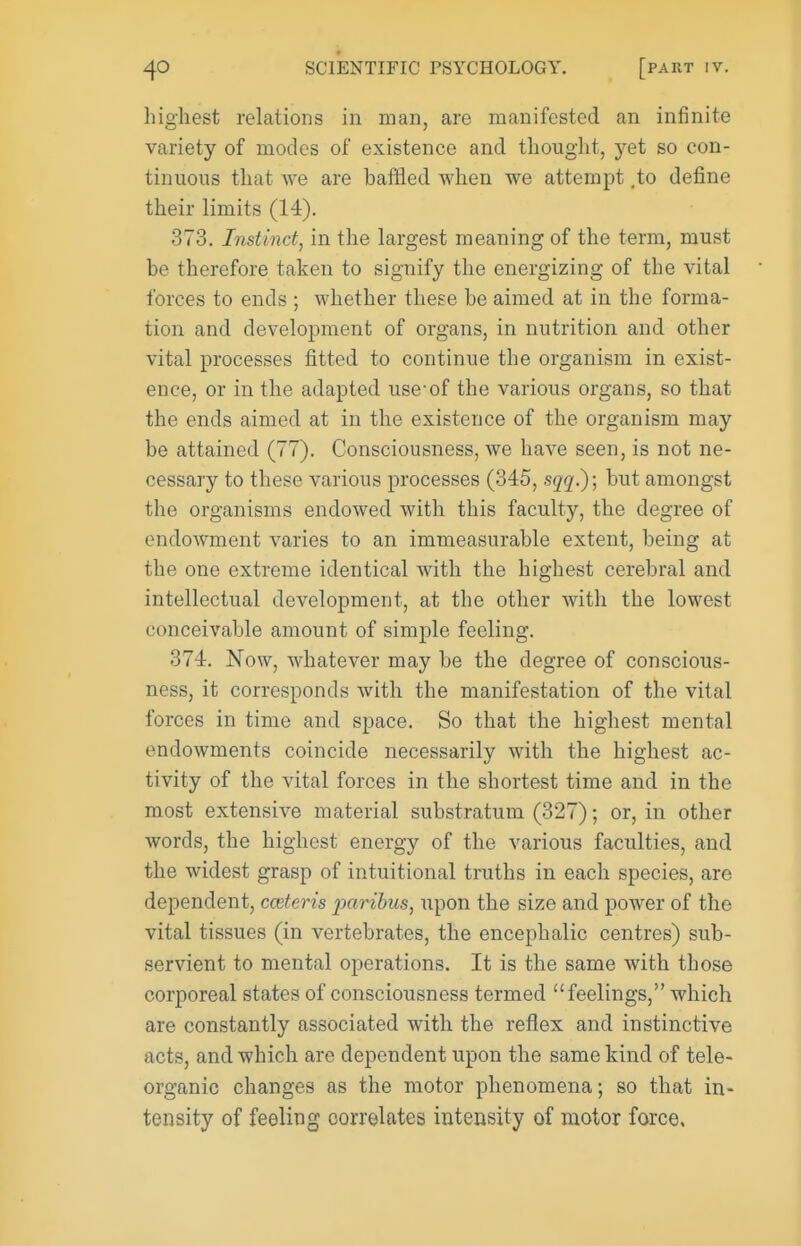 highest relations in man, are manifested an infinite variety of modes of existence and thought, yet so con- tinuous that we are baffled when we attempt ,to define their limits (14). 373. Instinct, in the largest meaning of the term, must be therefore taken to signify the energizing of the vital forces to ends ; whether these be aimed at in the forma- tion and develojDment of organs, in nutrition and other vital processes fitted to continue the organism in exist- ence, or in the adapted use-of the various organs, so that the ends aimed at in the existence of the organism may be attained (77). Consciousness, we have seen, is not ne- cessary to these various processes (345, sqq?); but amongst the organisms endowed with this faculty, the degree of endowment varies to an immeasurable extent, being at the one extreme identical with the highest cerebral and intellectual development, at the other with the lowest conceivable amount of simjjle feeling. 374. Now, whatever may be the degree of conscious- ness, it corresponds with the manifestation of the vital forces in time and space. So that the highest mental endowments coincide necessarily with the highest ac- tivity of the vital forces in the shortest time and in the most extensive material substratum (327); or, in other words, the highest energy of the various faculties, and the widest grasp of intuitional truths in each species, are dependent, cmteris paribus, upon the size and power of the vital tissues (in vertebrates, the encephalic centres) sub- servient to mental operations. It is the same with those corporeal states of consciousness termed feelings, which are constantly associated with the reflex and instinctive acts, and which are dependent upon the same kind of tele- organic changes as the motor phenomena; so that in- tensity of feeling correlates intensity of motor force.