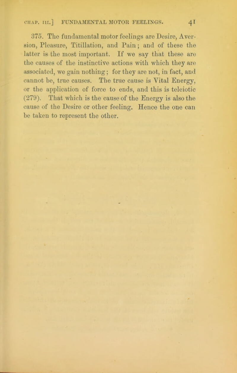 375. The fundamental motor feelings are Desire, Aver- sion, Pleasure, Titillation, and Pain; and of these the latter is the most important. If we say that these are the causes of the instinctive actions with which they are associated, we gain nothing; for they are not, in fact, and cannot be, true causes. The true cause is Vital Energy, or the application of force to ends, and this is teleiotic (279). That which is the cause of the Energy is also the cause of the Desire or other feeling. Hence the one can be taken to represent the other.