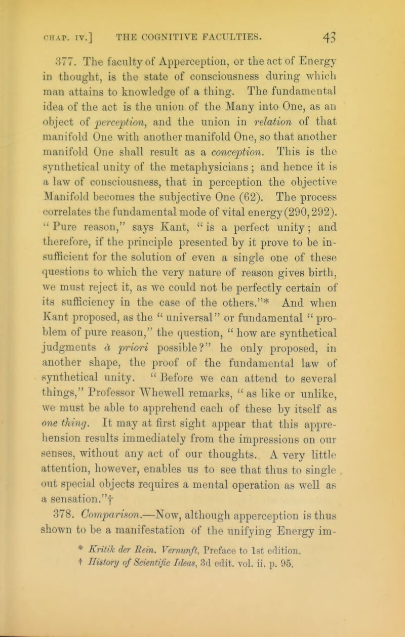 377. The faculty of Apperception, or the act of Energy in thought, is the state of consciousness during which man attains to knowledge of a thing. The fundamental idea of the act is the union of the Many into One, as an object of perception, and the union in relation of that manifold One with another manifold One, so that another manifold One shall result as a conception. This is the synthetical unity of the metaphysicians ; and hence it is a law of consciousness, that in perception the objective Manifold becomes the subjective One (62). The process correlates the fundamental mode of vital energy (290,292).  Pure reason, says Kant,  is a perfect unity; and therefore, if the principle presented by it prove to be in- sufficient for the solution of even a single one of these questions to which the very nature of reason gives birth, we must reject it, as we could not be perfectly certain of its sufficiency in the case of the others.* And when Kant proposed, as the  universal or fundamental  pro- blem of pure reason, the question,  how are synthetical judgments a priori possible? he only proposed, in another shape, the proof of the fundamental law of synthetical unity.  Before we can attend to several things, Professor VYhewell remarks,  as like or unlike, we must be able to apprehend each of these by itself as one thing. It may at first sight appear that this appre- hension results immediately from the impressions on our senses, without any act of our thoughts. A very little attention, however, enables us to see that thus to single out special objects requires a mental operation as well as a sensation.! 378. Comparison.—Now, although apperception is thus shown to be a manifestation of the unifying Energy im- * Krifik der Rein. Verminft, Preface to 1st edition, t History of Scientific Ideas, 3d edit. vol. ii. p. 95.