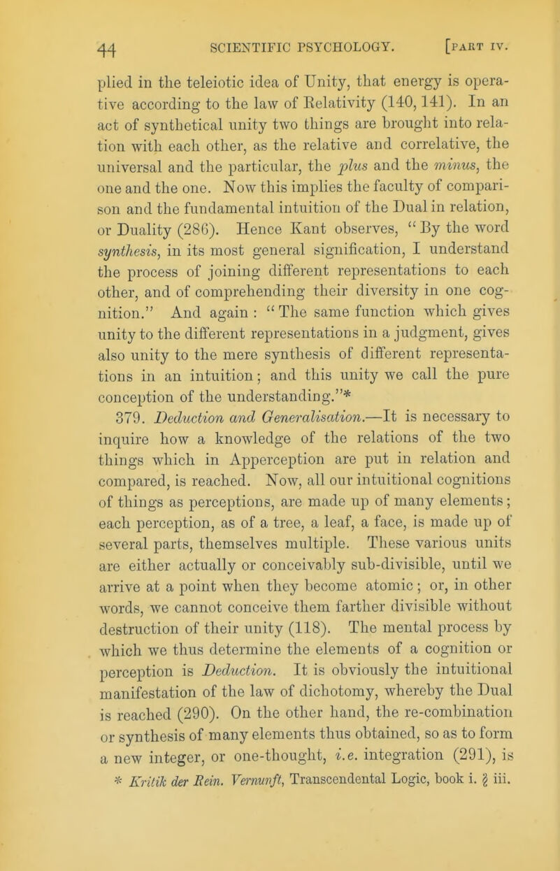 plied in the teleiotic idea of Unity, that energy is opera- tive according to the law of Eelativity (140, HI). In an act of synthetical unity two things are brought into rela- tion with each other, as the relative and correlative, the universal and the particular, the j3Zt«s and the minus, the one and the one. Now this implies the faculty of compari- son and the fundamental intuition of the Dual in relation, or Duality (280). Hence Kant observes,  By the word synthesis, in its most general signification, I understand the process of joining different representations to each other, and of comprehending their diversity in one cog- nition. And again :  The same function which gives unity to the different representations in a judgment, gives also unity to the mere synthesis of different representa- tions in an intuition; and this unity we call the pure conception of the understanding.* 379. Deduction and Generalisation.—It is necessary to inquire how a knowledge of the relations of the two things which in Apperception are put in relation and compared, is reached. Now, all our intuitional cognitions of things as perceptions, are made up of many elements; each perception, as of a tree, a leaf, a face, is made up of several parts, themselves multiple. These various units are either actually or conceivably sub-divisible, until we arrive at a point when they become atomic; or, in other words, we cannot conceive them farther divisible without destruction of their unity (118). The mental process by which we thus determine the elements of a cognition or perception is Deduction. It is obviously the intuitional manifestation of the law of dichotomy, whereby the Dual is reached (290). On the other hand, the re-combination or synthesis of many elements thus obtained, so as to form a new integer, or one-thought, i.e. integration (291), is * Kritik der Eein. Vernunft, Transcendental Logic, book i. g iii.
