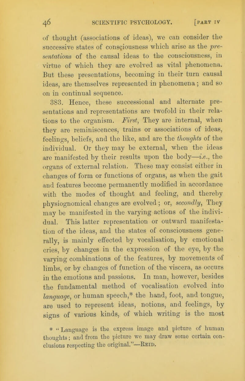 of thought (associations of ideas), we can consider the successive states of consciousness which arise as the pre- sentations of the causal ideas to the consciousness, in virtue of which they are evolved as vital phenomena. But these presentations, becoming in their turn causal ideas, are themselves represented in phenomena ; and so on in continual sequence. 383. Hence, these successional and alternate pre- sentations and representations are twofold in their rela- tions to the organism. First, They are internal, when they are reminiscences, trains or associations of ideas, feelings, beliefs, and the like, and are the thoughts of the individual. Or they may be external, when the ideas are manifested by their results upon the body—i.e., the organs of external relation. These may consist either in (ihanges of form or functions of organs, as when the gait and features become permanently modified in accordance with the modes of thought and feeling, and thereby physiognomical changes are evolved; or, secondly, They may be manifested in the varying actions of the indivi- dual. This latter representation or outward manifesta- tion of the ideas, and the states of consciousness gene- rally, is mainly effected by vocalisation, by emotional cries, by changes in the expression of the eye, by the varying combinations of the features, by movements of limbs, or by changes of function of the viscera, as occurs in the emotions and passions. In man, however, besides the fundamental method of vocalisation evolved into language, or human speech,* the hand, foot, and tongue, are used to represent ideas, notions, and feelings, by signs of various kinds, of which writing is the most *  Langiiage is the express image and picture of Immau tlioughts; and from the picture we may di-aw some certain con- clusions respecting the original.—Keid.