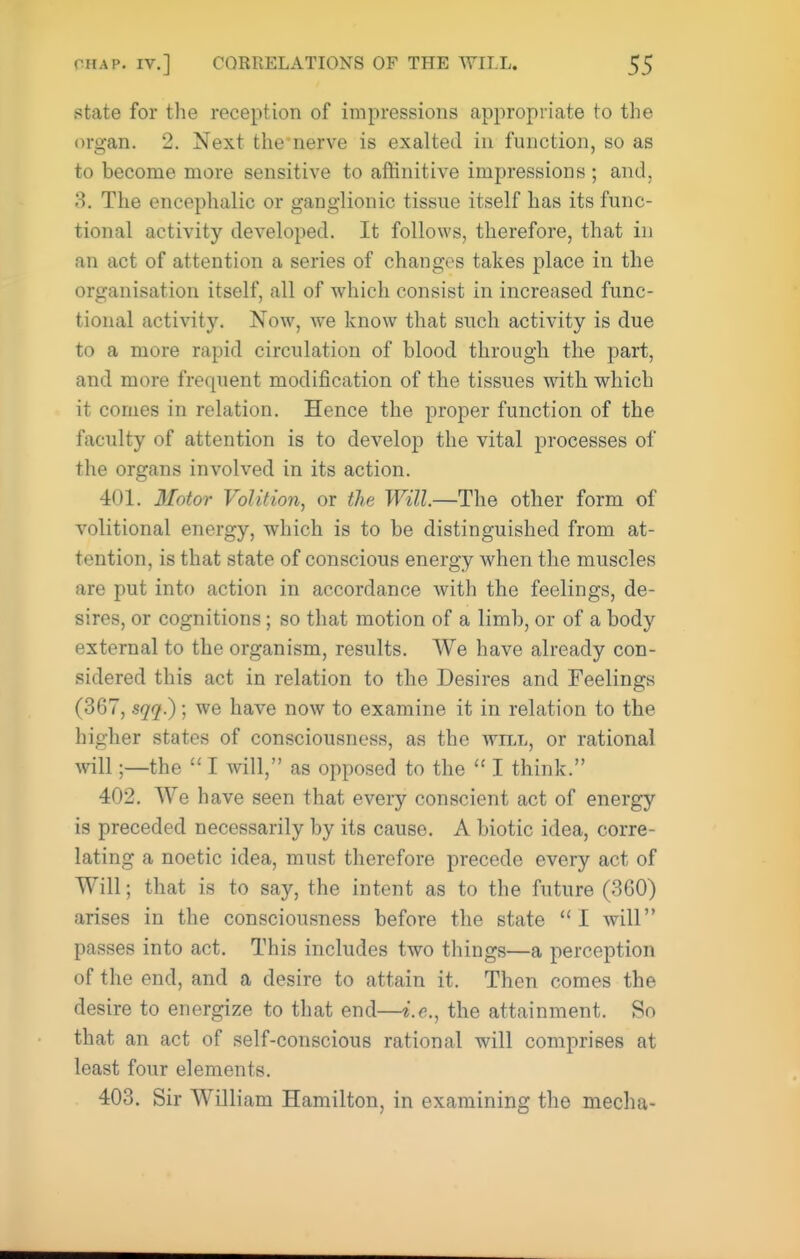 state for the reception of impressions appropriate to the organ. 2. Next the*nerve is exalted in function, so as to become more sensitive to affinitive impressions ; and, 3. The encephalic or ganglionic tissue itself has its func- tional activity developed. It follows, therefore, that in an act of attention a series of changes takes place in the organisation itself, all of which consist in increased func- tional activity. Now, we know that such activity is due to a more rapid circulation of blood through the part, and more frequent modification of the tissues with which it comes in relation. Hence the proper function of the faculty of attention is to develop the vital processes of the organs involved in its action. 401. Motor Volition, or the Will.—The other form of volitional energy, which is to be distinguished from at- tention, is that state of conscious energy when the muscles are put into action in accordance with the feelings, de- sires, or cognitions; so that motion of a limb, or of a body external to the organism, results. We have already con- sidered this act in relation to the Desires and Feelings (367, sqq.); we have now to examine it in relation to the higher states of consciousness, as the will, or rational will;—the  I will, as opposed to the I think. 402. We have seen that every conscient act of energy is preceded necessarily by its cause. A biotic idea, corre- lating a noetic idea, must therefore precede every act of Will; that is to say, the intent as to the future (360) arises in the consciousness before the state  I will passes into act. This includes two things—a perception of the end, and a desire to attain it. Then comes the desire to energize to that end—i.e., the attainment. So that an act of self-conscious rational will comprises at least four elements. 403. Sir William Hamilton, in examining the mecha-