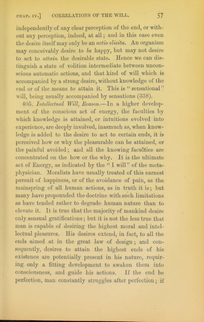 independently of any clear perception of the end, or with- out any perception, indeed, at all; and in this case even the desire itself may only be an actio elicita. An organism may conceivably desire to he happy, but may not desire to act to attain the desirable state. Hence we can dis- tinguish a state of volition intermediate between uncon- scious automatic actions, and that kind of will which is accompanied by a strong desire, without knowledge of the end or of the means to attain it. This is  sensational will, being usually accompanied by sensations (338). 405. Intellectual Will, Reason.—In a higher develop- ment of the conscious act of energy, the faculties by which knowledge is attained, or intuitions evolved into experience, are deeply involved, inasmuch as, when know- ledge is added to the desire to act to certain ends, it is perceived how or why the pleasurable can be attained, or the painful avoided; and all the knowing faculties are concentrated on the how or the why. It is the ultimate act of Energ}', as indicated by the '* I will of the meta- physician. Moralists have usually treated of this earnest pursuit of happiness, or of the avoidance of pain, as the mainspring of all human actions, as in truth it is; but many have propounded the doctrine with such limitations as have tended rather to degrade human nature than to elevate it. It is true that the majority of mankind desire only sensual gratifications; but it is not the less true that man is capable of desiring the highest moral and intel- lectual pleasures. His desires extend, in fact, to all the ends aimed at in the great law of design ; and con- sequently, desires to attain the highest ends of his existence are potentially present in his nature, requir- ing only a fitting development to awaken them into consciousness, and guide his actions. If the end be perfection, man constantly struggles after perfection ; if