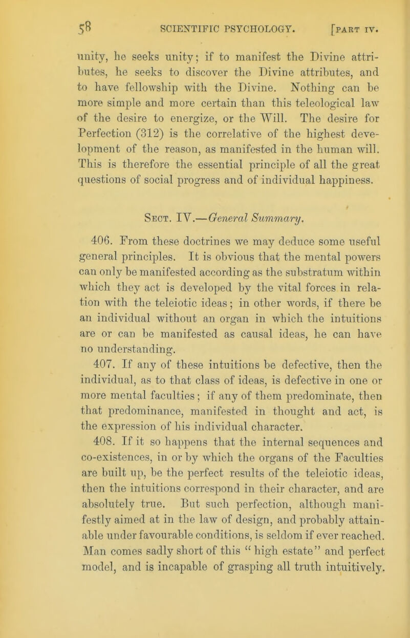 unity, he seeks unity; if to manifest the Divine attri- butes, he seeks to discover the Divine attributes, and to have fellowship with the Divine. Nothing can be more simjile and more certain than this teleological law of the desire to energize, or the Will. The desire for Perfection (312) is the correlative of the highest deve- lopment of the reason, as manifested in the human will. This is therefore the essential principle of all the great questions of social progress and of individual happiness. Sect. IV.—General Summary. 406. From these doctrines we may deduce some useful general principles. It is obvious that the mental powers can only be manifested according as the substratum within which they act is developed by the vital forces in rela- tion with the teleiotic ideas; in other words, if there be an individual without an organ in which the intuitions are or can be manifested as causal ideas, he can have no understanding. 407. If any of these intuitions be defective, then the individual, as to that class of ideas, is defective in one or more mental faculties; if any of them predominate, then that predominance, manifested in thought and act, is the expression of his individual character. 408. If it so happens that the internal sequences and co-existences, in or by which the organs of the Faculties are built up, be the perfect results of the teleiotic ideas, then the intuitions correspond in their character, and are absolutely true. But such perfection, although mani- festly aimed at in the law of design, and probably attain- able under favourable conditions, is seldom if ever reached. Man comes sadly short of this  high estate and perfect model, and is incapable of grasping all truth intuitively.