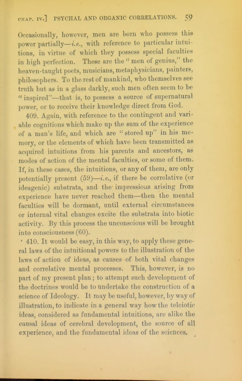 Occasionally, however, men are bom who possess this power partially—t.e., with reference to particular intui- tions, in virtue of which they possess special faculties in high perfection. These are the  men of genius, the heaven-taught poets, musicians, metaphysicians, painters, philosophers. To the rest of mankind, who themselves see truth but as in a glass darkly, such men often seem to be  inspired—that is, to possess a source of supernatural power, or to receive their knowledge direct from Grod. 409. Again, with reference to the contingent and vari- able cognitions which make up the sum of the experience of a man's life, and which are  stored up in his me- mory, or the elements of which have been transmitted as acquired intuitions from his parents and ancestors, as modes of action of the mental faculties, or some of them. If, in these cases, the intuitions, or any of them, are only potentially present (59)—i.e., if there be correlative (or ideagcnic) substrata, and the' impressions arising from experience have never reached them—then the mental faculties will be dormant, until external circumstances or internal vital changes excite the substrata into biotic activity. By this process the unconscious will be brought into consciousness (60). * 410. It would be easy, in this way, to apply these gene- ral laws of the intuitional powers to the illustration of the laws of action of ideas, as causes of both vital changes and correlative mental processes. This, however, is no part of my present plan; to attempt such development of the doctrines would be to undertake the construction of a science of Ideology. It may be useful, however, by way of illustration, to indicate in a general way how the teleiotic ideas, considered as fundamental intuitions, are alike the causal ideas of cerebral development, the source of all experience, and the fundamental ideas of the sciences.