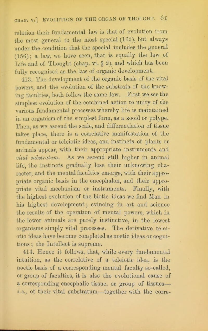 relation their fundamental law is that of evolution from the most general to the most special (162), but always under the condition that the special includes the general (156); a law, we have seen, that is equally the law of Life and of Thought (chap. vi. § 2), and which has been fully recognised as the law of organic development. 413. The development of the organic basis of the vital powers, and the evolution of the substrata of the know- in faculties, both follow the same law. First we see the simplest evolution of the combined action to unity of the various fundamental processes whereby life is maintained in an organism of the simplest form, as a zooid or polype. Then, as we ascend the scale, and differentiation of tissue takes place, there is a correlative manifestation of the fundamental or teleiotic ideas, and instincts of plants or animals appear, with their appropriate instruments and vital substratum. As we ascend still higher in animal life, the instincts gradually lose their unknowing cha- racter, and the mental faculties emerge, with their appro- priate organic basis in the encephalon, and their appro- priate vital mechanism or instruments. Finally, with the highest evolution of the biotic ideas we find Man in his highest development; evincing in art and science the results of the operation of mental powers, which in the lower animals are purely instinctive, in the lowest organisms simply vital processes. The derivative telei- otic ideas have become completed as noetic ideas or cogni- tions ; the Intellect is supreme. 414. Hence it follows, that, while every fundamental intuition, as the correlative of a teleiotic idea, is the noetic basis of a corresponding mental faculty so-called, or group of faculties, it is also the evolutional cause of a corresponding encephalic tissue, or group of tissues— i.e., of their vital substratum—together with the corre-