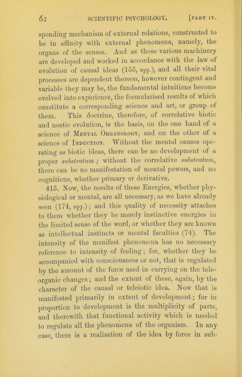 spending mechanism of external relations, constructed to be in affinity with external phenomena, namely, the organs of the senses. And as these various machinery are developed and worked in accordance with the law of evolution of causal ideas (155, sqq.), and all their vital processes are dependent thereon, however contingent and variable they may be, the fundamental intuitions become evolved into experience, the formularised results of which constitute a corresponding science and art, or group of them. This doctrine, therefore, of correlative biotic and noetic evolution, is the basis, on the one hand of a science of Mental Organology, and on the other of a science of Induction. Without the mental causes ope- rating as biotic ideas, there can be no development of a proper substratum ; without the correlative substratum, there can be no manifestation of mental powers, and no cognitions, whether primary or derivative. 415. Now, the results of these Energies, whether phy- siological or mental, are all necessary, as we have already seen (174, sqq?); and this quality of necessity attaches to them whether they be merely instinctive energies in the limited sense of the word, or whether they are known as intellectual instincts or mental faculties (74). The intensity of the manifest phenomena has no necessary reference to intensity of feeling; for, whether they be accompanied with consciousness or not, that is regulated by the amount of the force used in carrying on the tele- organic changes; and the extent of these, again, by the character of the causal or teleiotic idea. Now that is manifested primarily in extent of development; for in proportion to development is the multiplicity of parts, and therewith that functional activity which is needed to regulate all the phenomena of the organism. In any case, there is a realisation of the idea by force in sub-