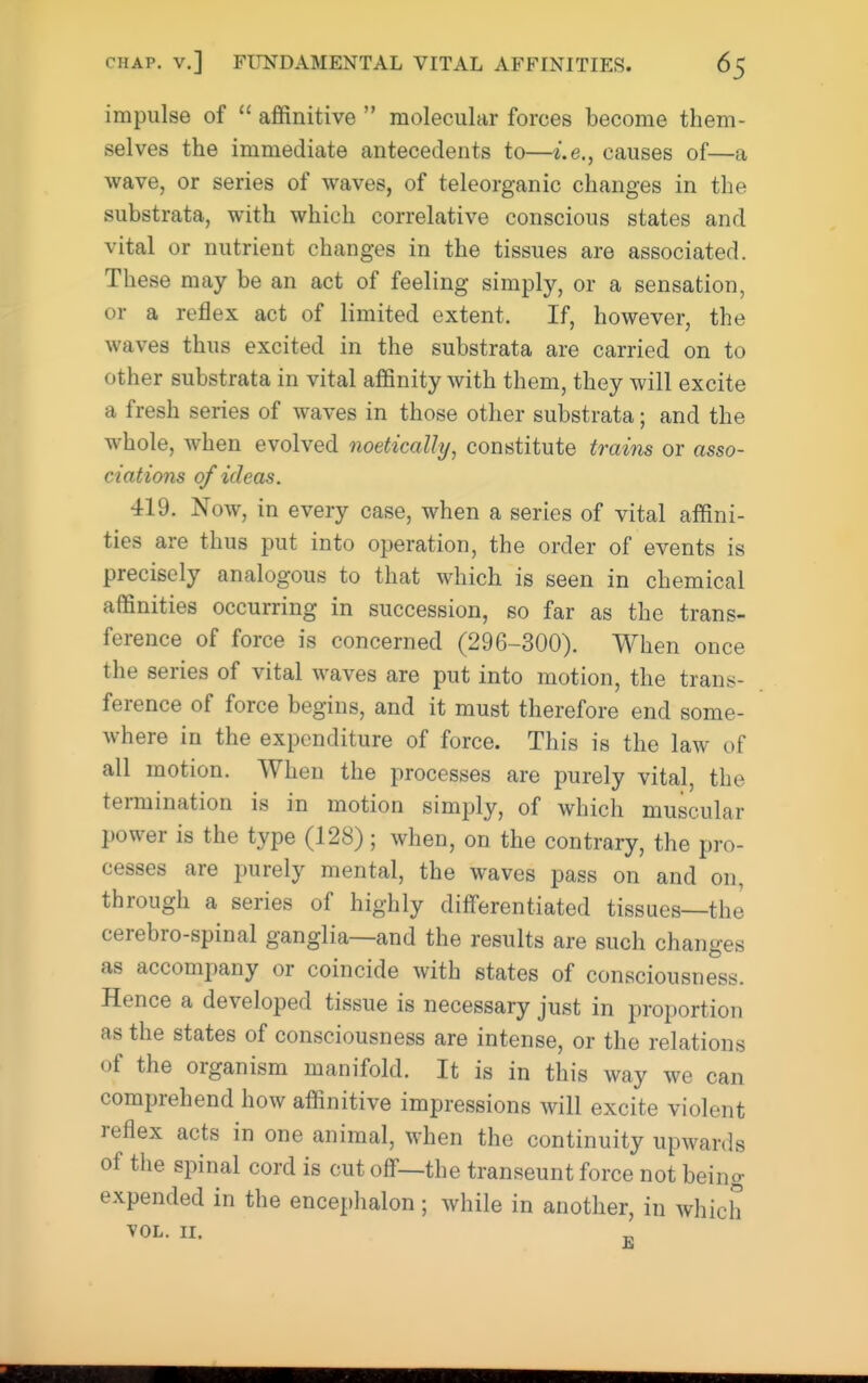 impulse of  affinitive  molecular forces become them- selves the immediate antecedents to—i.e., causes of—a wave, or series of waves, of teleorganic changes in the substrata, with which correlative conscious states and vital or nutrient changes in the tissues are associated. These may be an act of feeling simply, or a sensation, or a reflex act of limited extent. If, however, the waves thus excited in the substrata are carried on to other substrata in vital affinity with them, they will excite a fresh series of waves in those other substrata; and the whole, when evolved noetically, constitute trains or asso- ciations of ideas. 419. Now, in every case, when a series of vital affini- ties are thus put into operation, the order of events is precisely analogous to that which is seen in chemical affinities occurring in succession, so far as the trans- ference of force is concerned (296-300). When once the series of vital waves are put into motion, the trans- ference of force begins, and it must therefore end some- where in the expenditure of force. This is the law of all motion. When the processes are purely vital, the termination is in motion simply, of which muscular power is the type (128); when, on the contrary, the pro- cesses are jrarely mental, the waves pass on and on, through a series of highly differentiated tissues—the cerebro-spinal ganglia—and the results are such changes as accompany or coincide with states of consciousness. Hence a developed tissue is necessary just in proportion as the states of consciousness are intense, or the relations of the organism manifold. It is in this way we can comprehend how affinitive impressions will excite violent reflex acts in one animal, when the continuity upwards of the spinal cord is cut off—the transeunt force not being expended in the encephalon ; while in another, in which