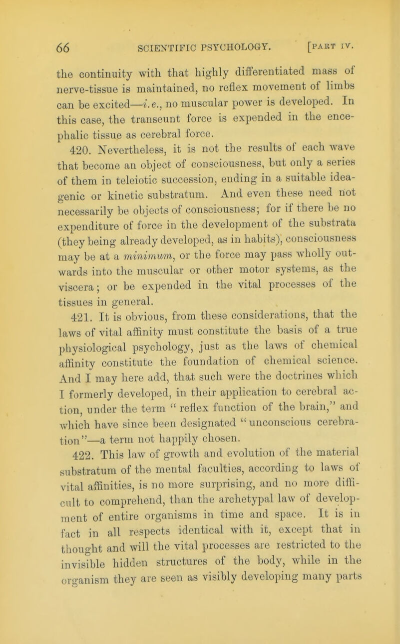 the continuity with that highly difFerentiated mass of nerve-tissue is maintained, no reflex movement of limbs can be excited—i.e., no muscular power is developed. In this case, the transeunt force is expended in the ence- phalic tissue as cerebral force. 420. Nevertheless, it is not the results of each wave that become an object of consciousness, but only a series of them in teleiotic succession, ending in a suitable idea- genic or kinetic substratum. And even these need not necessarily be objects of consciousness; for if there be no expenditure of force in the development of the substrata (they being already developed, as in habits), consciousness may be at a minimum, or the force may pass wholly out- wards into the muscular or other motor systems, as the viscera; or be expended in the vital processes of the tissues in general. 421. It is obvious, from these considerations, that the laws of vital affinity must constitute the basis of a true physiological psychology, just as the laws of chemical affinity constitute the foundation of chemical science. And I may here add, that such were the doctrines which I formerly developed, in their application to cerebral ac- tion, under the term  reflex function of the brain, and which have since been designated unconscious cerebra- tion—a term not happily chosen. 422. This law of growth and evolution of the material substratum of the mental faculties, according to laws of vital affinities, is no more surprising, and no more diffi- cult to compreliend, than the archetypal law of develop- inent of entire organisms in time and space. It is in fact in all respects identical with it, except that in thouo-ht and will the vital processes are restricted to the invisible hidden structures of the body, while in the organism they are seen as visibly developing many parts