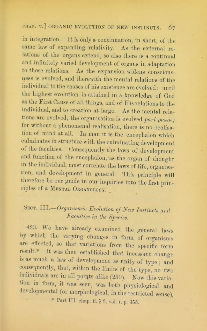 in integration. It is only a continuation, in short, of the same law of expanding relativity. As the external re- lations of the organs extend, so also there is a continual and infinitely varied development of organs in adaptation to those relations. As the expansion widens conscious- ness is evolved, and tlierewith the mental relations of the individual to the causes of his existence are evolved; until the highest evolution is attained in a knowledge of G-od as the First Cause of all things, and of His relations to the individual, and to creation at large. As the mental rela- tions are evolved, the organisation-is evolved part passu; for without a phenomenal realisation, there is no realisa- tion of mind at all. In man it is the encephalon which culminates in structure with the culminating development of the faculties. Consequently the laws of development and function of the encephalon, as the organ of thought in the individual, must correlate the laws of life, or-ganisa- tion, and development in general. This principle will therefore be our guide in our inquiries into the first prin- ciples of a Mental Organology. Sect. 111.—Organisviic Evolution of New Instincts amJ Faculties in the Species. 423. We have already examined the general laws by which the varying changes in form of organisms are effected, so that variations from the specific form result.* It was then established that incessant change IS as much a law of development as unity of typo ; and consequently, that, within the limits of the type, no two mdividuals are in all points alike (250). Now this varia- tion in form, it was seen, was both physiological and developmental (or morphological, in the restricted sense), * Part III. chap. ii. § 3, vol. i. p. .365.