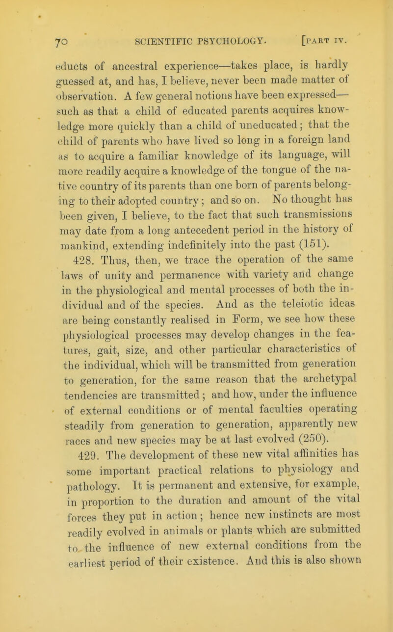 educts of ancestral experience—takes place, is hardly guessed at, and has, I believe, never been made matter of (jbservation. A few general notions have been expressed— such as that a child of educated parents acquires know- ledge more quickly than a child of uneducated; that the child of parents who have lived so long in a foreign land as to acquire a familiar knowledge of its language, will more readily acquire a knowledge of the tongue of the na- tive country of its parents than one born of parents belong- ing to their adopted country; and so on. No thought has been given, I believe, to the fact that such transmissions may date from a long antecedent period in the history of mankind, extending indefinitely into the past (151). 428. Thus, then, we trace the operation of the same laws of unity and permanence with variety and change in the physiological and mental processes of both the in- dividual and of the species. And as the teleiotic ideas are being constantly realised in Form, we see how these physiological processes may develop changes in the fea- tures, gait, size, and other particular characteristics of the individual, which will be transmitted from generation to generation, for the same reason that the archetypal tendencies are transmitted ; and how, under the influence of external conditions or of mental faculties operating steadily from generation to generation, apparently new races and new species may be at last evolved (250). 429. The development of these new vital affinities has some important practical relations to physiology and pathology. It is permanent and extensive, for example, in proportion to the duration and amount of the vital forces they put in action; hence new instincts are most readily evolved in animals or plants which are submitted to the influence of new external conditions from the earliest period of their existence. And this is also shown