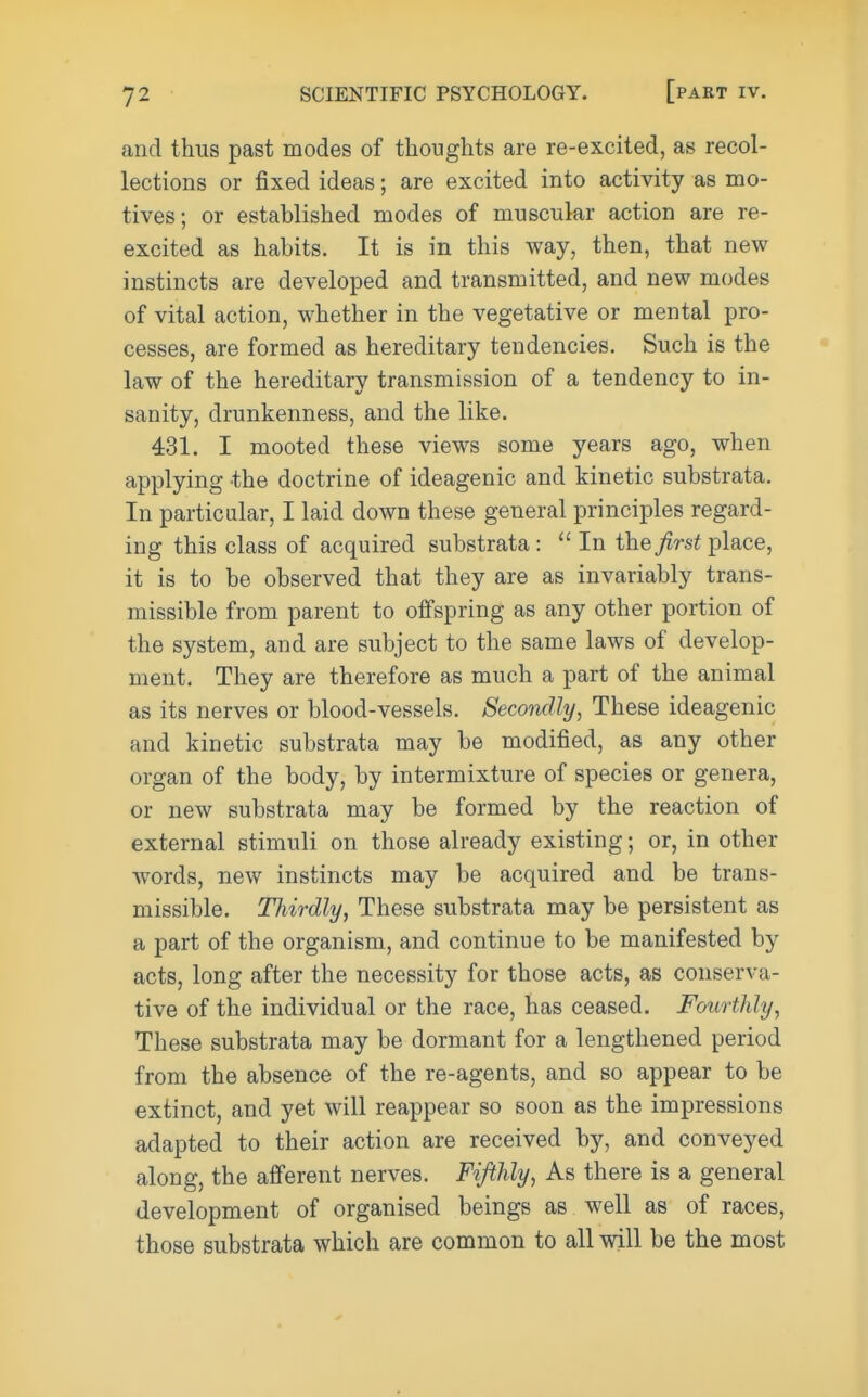 and thus past modes of thoughts are re-excited, as recol- lections or fixed ideas; are excited into activity as mo- tives; or established modes of muscular action are re- excited as habits. It is in this way, then, that new instincts are developed and transmitted, and new modes of vital action, whether in the vegetative or mental pro- cesses, are formed as hereditary tendencies. Such is the law of the hereditary transmission of a tendency to in- sanity, drunkenness, and the like. 431. I mooted these views some years ago, when applying the doctrine of ideagenic and kinetic substrata. In particular, I laid down these general principles regard- ing this class of acquired substrata:  In the^irs^place, it is to be observed that they are as invariably trans- missible from parent to olfspring as any other portion of the system, and are subject to the same laws of develop- ment. They are therefore as much a part of the animal as its nerves or blood-vessels. Secondly, These ideagenic and kinetic substrata may be modified, as any other organ of the body, by intermixture of species or genera, or new substrata may be formed by the reaction of external stimuli on those already existing; or, in other words, new instincts may be acquired and be trans- missible. Thirdly, These substrata may be persistent as a part of the organism, and continue to be manifested by acts, long after the necessity for those acts, as conserva- tive of the individual or the race, has ceased. Fourthly, These substrata may be dormant for a lengthened period from the absence of the re-agents, and so appear to be extinct, and yet will reappear so soon as the impressions adapted to their action are received by, and conveyed along, the afferent nerves. Fifthly, As there is a general development of organised beings as well as of races, those substrata which are common to all will be the most