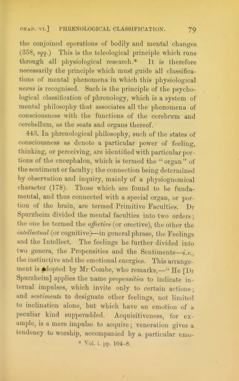 the conjoined operations of bodily and mental changes (358, sqq.) This is the teleological principle which runs through all physiological research.* It is therefore necessarily the principle which must guide all classifica- tions of mental phenomena in which this physiological 7iexus is recognised. Such is the principle of the psyclio- logical classification of phrenology, which is a system of mental philosophy that associates all the phenomena of consciousness with the functions of the cerebrum and cerebellum, as the seats and organs thereof. 443. In phrenological philosophy, such of the states of consciousness as denote a particular power of feeling, thinking, or perceiving, are identified with particular por- tions of the encephalon, which is termed the organ of the sentiment or faculty; the connection being determined by observation and inquiry, mainly of a physiognomical character (178). Those which are found to be funda- mental, and thus connected with a special organ, or por- tion of the brain, are termed Primitive Faculties. Dr Spurzheim divided the mental faculties into two orders ; the one be termed the affective (or orective), the other the intellectual (or cognitive)—in general phrase, the Feelings and the Intellect. The feelings he further divided into two genera, the Propensities and the Sentiments—i.e., the instinctive and the emotional energies. This arrange- ment is #tlopted by Mr Combe, who remarks,— He [Dr Spurzheim] applies the nsLvae propensities to indicate in- ternal impulses, which invite only to certain actions; and sentiments to designate other feelings, not limited to inclination alone, but which have an emotion of a peculiar kind supperadded. Acquisitiveness, for ex- ample, is a mere impulse to acquire; veneration gives a tendency to worship, accompanied by a particular emo- * Vol. i. pp. 104-8.