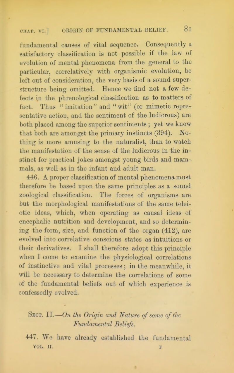 fundamental causes of vital sequence. Consequently a satisfactory classification is not possible if the law of evolution of mental phenomena from the general to the particular, correlatively with organismic evolution, be left out of consideration, the very basis of a sound super- structure being omitted. Hence we find not a few de- fects in the phrenological classification as to matters of fact. Thus imitation and wit (or mimetic repre- sentative action, and the sentiment of the ludicrous) are both placed among the superior sentiments ; yet we know that both are amongst the primary instincts (394). No- thing is more amusing to the naturalist, than to watch the manifestation of the sense of the ludicrous in the in- stinct for practical jokes amongst young birds and mam- mals, as well as in the infant and adult man. 446. A proper classification of mental phenomena must therefore be based upon the same principles as a sound zoological classification. The forces of organisms are but the morpliological manifestations of the same telei- otic ideas, which, when operating as causal ideas of encephalic nutrition and development, and so determin- ing the form, size, and function of the organ (412), are evolved into correlative conscious states as intuitions or their derivatives. I shall therefore adopt this principle when I come to examine the physiological correlations of instinctive and vital processes; in the meanwhile, it will be necessary to determine the correlations of some of the fundamental beliefs out of which experience is confessedly evolved. Sect. II.—On the Origin and Nature of some of the Fundamental Beliefs. 447. We have already established the fundamental VOL. II. F