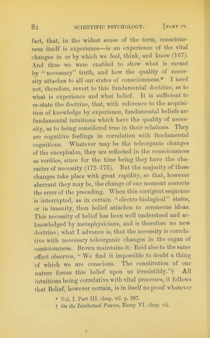 fact, that, in the widest sense of the term, conscious- ness itself is experience—is an experience of the vital changes in or hy which we feel, think, and know (167). And thus we were enabled to show what is meant by necessary truth, and how the quality of neces- sity attaches to all our states of consciousness.* I need not, therefore, revert to this fundamental doctrine, as to what is experience and what belief. It is sufficient to re-state the doctrine, that, with reference to the acquisi- tion of knowledge by experience, fundamental beliefs are fundamental intuitions which have the quality of neces- sity, as to being considered true in their relations. They are cognitive feelings in correlation with fundamental cognitions. Whatever may be the teleorganic changes of the encephalon, they are reflected in the consciousness as verities, since for the time being they have the cha- racter of necessity (172-175). But the majority of these changes take place with great rapidity, so that, however aberrant they may be, tlie change of one moment corrects the error of the preceding. When this corrigent sequence is interrupted, as in certain electro-biological states, or in insanity, then belief attaches to erroneous ideas. This necessity of belief has been well understood and ac- knowledged by metaphysicians, and is therefore no new doctrine ; what I advance is, that the necessity is correla- tive with necessary teleorganic changes in the organ of consciousness. Brown maintains it: Keid also to the same effect observes,  We find it impossible to doubt a thing of which we are conscious. The constitution of our nature forces this belief upon us irresistibly.! All intuitions being correlative with vital processes, it follows that Belief, however certain, is in itself no proof whatever * Vol. I. Part III. chap. vii. p. 287. t On the Intellectual Powers, Essay VI. chap. vii.