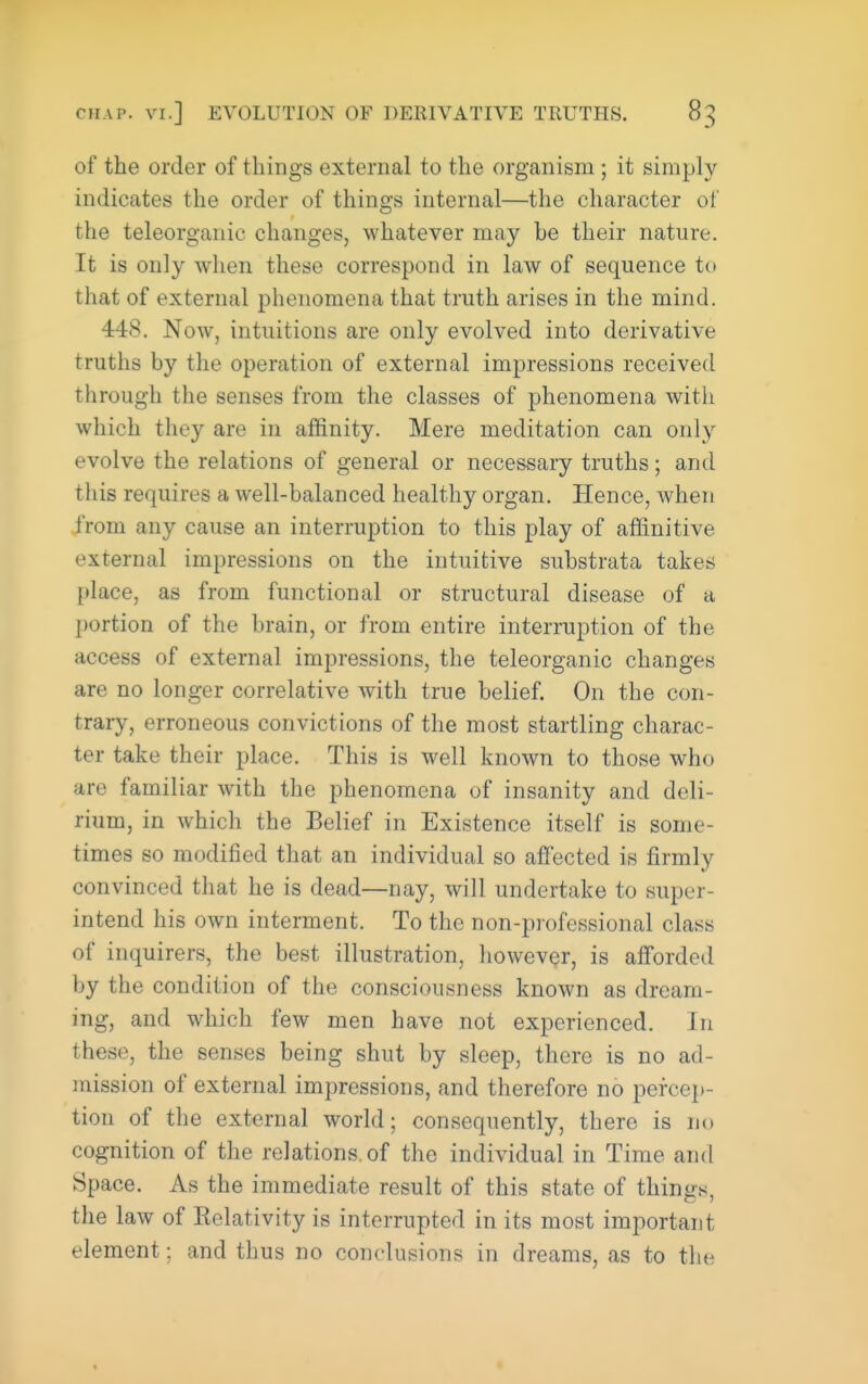 of the order of things external to the organism ; it simply indicates the order of things internal—the character of the teleorganic changes, whatever may be their nature. It is only when these correspond in law of sequence to that of external phenomena that truth arises in the mind. 448. Now, intuitions are only evolved into derivative truths by the operation of external impressions received through the senses from the classes of phenomena with which they are in affinity. Mere meditation can only evolve the relations of general or necessary truths; and this requires a well-balanced healthy organ. Hence, when from any cause an interruption to this play of affinitive external impressions on the intuitive substrata takes place, as from functional or structural disease of a portion of the brain, or from entire interruption of the access of external impressions, the teleorganic changes are no longer correlative with true belief. On the con- trary, erroneous convictions of the most startling charac- ter take their place. This is well known to those who are familiar with the phenomena of insanity and deli- rium, in which the Belief in Existence itself is some- times so modified that an individual so affected is firmly convinced that he is dead—nay, will undertake to super- intend his own interment. To the non-professional class of inquirers, the best illustration, however, is afforded by the condition of the consciousness known as dream- ing, and which few men have not experienced. In these, the senses being shut by sleep, there is no ad- mission of external impressions, and therefore no pefce])- tion of the external world; consequently, there is no cognition of the relations, of the individual in Time and Space. As the immediate result of this state of things, the law of Relativity is interrupted in its most important element; and thus no conclusions in dreams, as to the