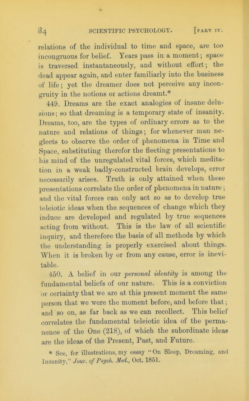 relations of the individual to time and space, are too incongruous for belief. Years pass in a moment; space is traversed instantaneously, and without effort; the dead appear again, and enter familiarly into the business of life; yet the dreamer does not perceive any incon- gruity in the notions or actions dreamt.* 449. Dreams are the exact analogies of insane delu- sions; so that dreaming is a temporary state of insanity. Dreams, too, are the types of ordinary errors as to the nature and relations of things; for whenever man ne- glects to observe the order of phenomena in Time and Space, substituting therefor the fleeting presentations to his mind of the unregulated vital forces, which medita- tion in a weak badly-constructed brain develops, error necessarily arises. Truth is only attained when these presentations correlate the order of phenomena in nature ; and the vital forces can only act so as to develop true teleiotic ideas when the sequences of change which they induce are developed and regulated by true sequences acting from without. This is the law of all scientific inquiry, and therefore the basis of all methods by which the understanding is properly exercised about things. When it is broken by or from any cause, error is inevi- table. 450. A belief in our 'personal identity is among the fundamental beliefs of our nature. This is a conviction or certainty that we are at this present moment the same person that we were the moment before, and before that; and so on, as far back as we can recollect. This beliei' correlates the fundamental teleiotic idea of the perma- nence of the One (218), of which the subordinate ideas are the ideas of the Present, Past, and Future. * See, for illustrations, my essay  On Sleep, Dreaming, and Insanity, Jour, of Psych. Med., Oct. 1851.