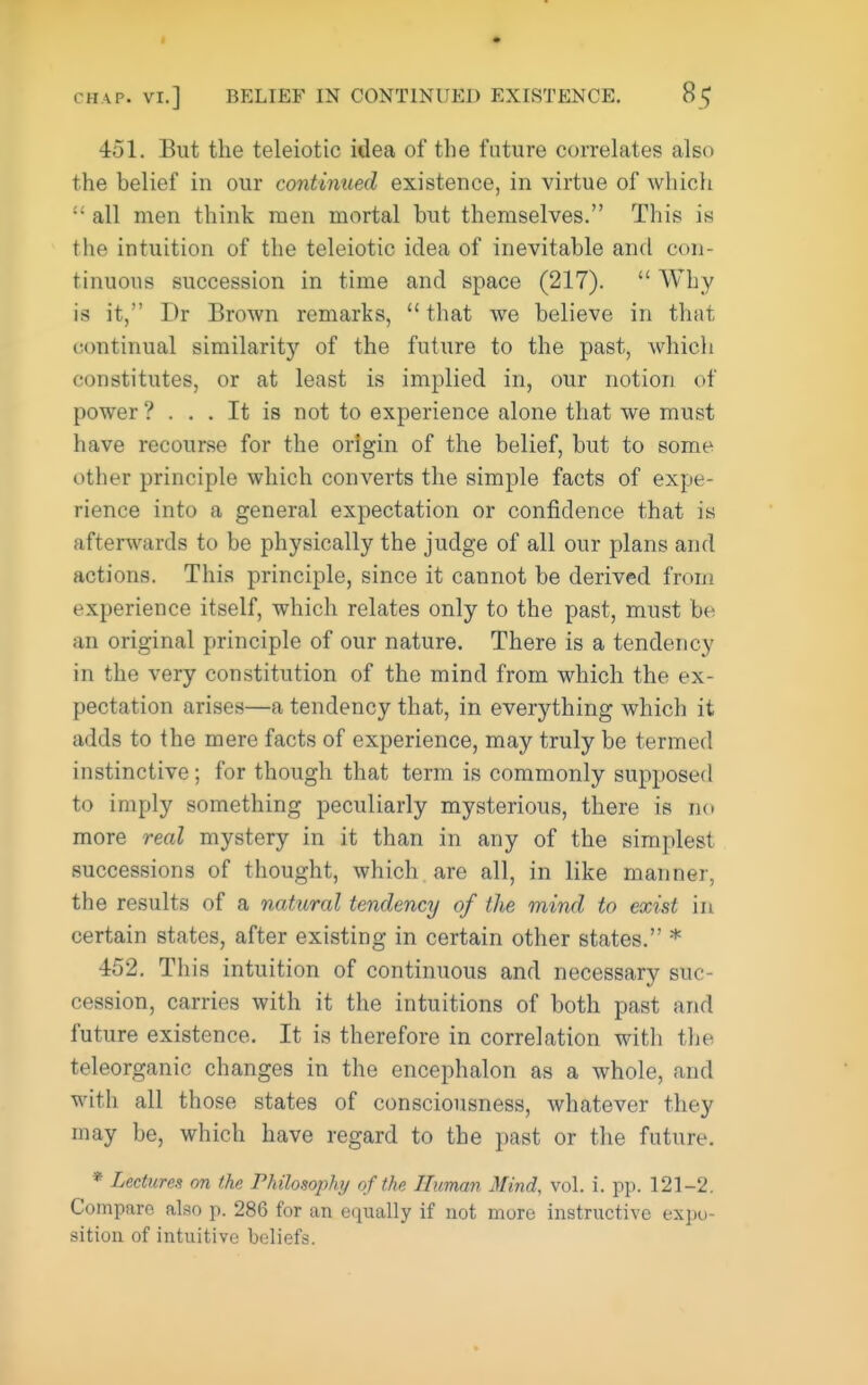 451. But the teleiotic idea of the future correlates also the belief in our continued existence, in virtue of which all men think men mortal but themselves. This is the intuition of the teleiotic idea of inevitable and con- tinuous succession in time and space (217).  Why is it, Dr Brown remarks,  that we believe in that continual similarity of the future to the past, Avhich constitutes, or at least is implied in, our notion of power ? ... It is not to experience alone that we must have recourse for the origin of the belief, but to some other principle which converts the simple facts of expe- rience into a general expectation or confidence that is afterwards to be physically the judge of all our plans and actions. This principle, since it cannot be derived frou! experience itself, which relates only to the past, must be an original principle of our nature. There is a tendency in the very constitution of the mind from which the ex- pectation arises—a tendency that, in everything whicli it adds to the mere facts of experience, may truly be termed instinctive; for though that term is commonly supposed to imply something peculiarly mysterious, there is no more real mystery in it than in any of the simplest successions of thought, which are all, in like manner, the results of a natural tendency of the mind to exist in certain states, after existing in certain other states. * 452. This intuition of continuous and necessary suc- cession, carries with it the intuitions of both past and future existence. It is therefore in correlation with tlie teleorganic changes in the encephalon as a whole, and with all those states of consciousness, whatever they may be, which have regard to the past or the future. * Lectures on the Philosophy of the Human Mind, vol. i. pp. 121-2. Compare also p. 286 for an equally if not more instructive expo- sition of intuitive beliefs.