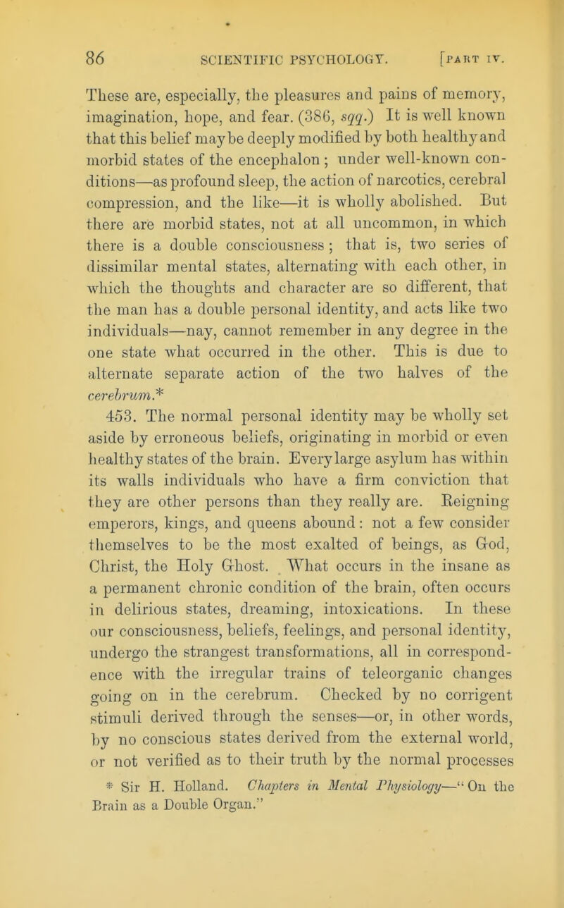 These are, especially, the pleasures and pains of memory, imagination, hope, and fear. (386, sqq.) It is well known that this belief maybe deeply modified by both healthy and morbid states of the encephalon ; under well-known con- ditions—as profound sleep, the action of narcotics, cerebral compression, and the like—it is wholly abolished. But there are morbid states, not at all uncommon, in which there is a double consciousness ; that is, two series of dissimilar mental states, alternating with each other, in which the thoughts and character are so different, that the man has a double personal identity, and acts like two individuals—nay, cannot remember in any degree in the one state what occurred in the other. This is due to alternate separate action of the two halves of the cerebrum.* 453. The normal personal identity may be wholly set aside by erroneous beliefs, originating in morbid or even healthy states of the brain. Every large asylum has within its walls individuals who have a firm conviction that they are other persons than they really are. Eeigning emperors, kings, and queens abound : not a few consider themselves to be the most exalted of beings, as God, Christ, the Holy Ghost. What occurs in the insane as a permanent chronic condition of the brain, often occurs in delirious states, dreaming, intoxications. In these our consciousness, beliefs, feelings, and personal identity, undergo the strangest transformations, all in correspond- ence with the irregular trains of teleorganic changes going on in the cerebrum. Checked by no corrigent stimuli derived through the senses—or, in other words, by no conscious states derived from the external world, or not verified as to their truth by the normal processes * Sir H. Holland. Chapters in Mental Physiology— Ou the Brain as a Double Organ.
