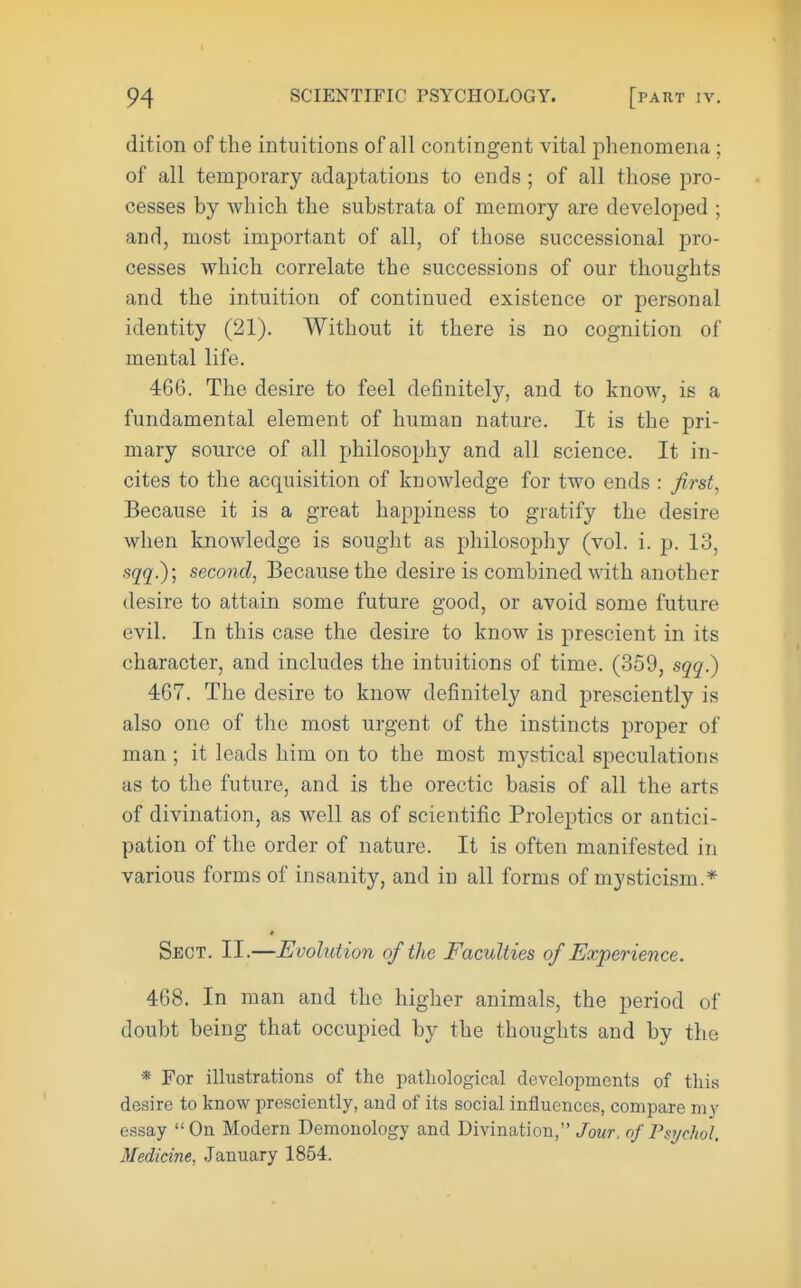 dition of the intuitions of all contingent vital phenomena ; of all temporary adaptations to ends ; of all those pro- cesses by which the substrata of memory are developed ; and, most important of all, of those successional pro- cesses which correlate the successions of our thoughts and the intuition of continued existence or personal identity (21). Without it there is no cognition of mental life. 466. The desire to feel definitely, and to know, is a fundamental element of human nature. It is the pri- mary source of all philosophy and all science. It in- cites to the acquisition of knowledge for two ends : first^ Because it is a great happiness to gratify the desire when knowledge is sought as philosophy (vol. i. p. 13, sqq^\ second, Because the desire is combined with another desire to attain some future good, or avoid some future evil. In this case the desire to know is prescient in its character, and includes the intuitions of time. (359, sqq?) 467. The desire to know definitely and presciently is also one of the most urgent of the instincts proper of man; it leads him on to the most mystical speculations as to the future, and is the orectic basis of all the arts of divination, as well as of scientific Proleptics or antici- pation of the order of nature. It is often manifested in various forms of insanity, and in all forms of mysticism.* Sect. II.—Evolution of the Faculties of Experience. 468. In man and the higher animals, the period of doubt being that occupied by the thoughts and by the * For illustrations of the pathological developments of tliis desire to know presciently, and of its social influences, compare my essay  On Modern Demonology and Divination, Jour, of Psychol. Medicine, January 1854.