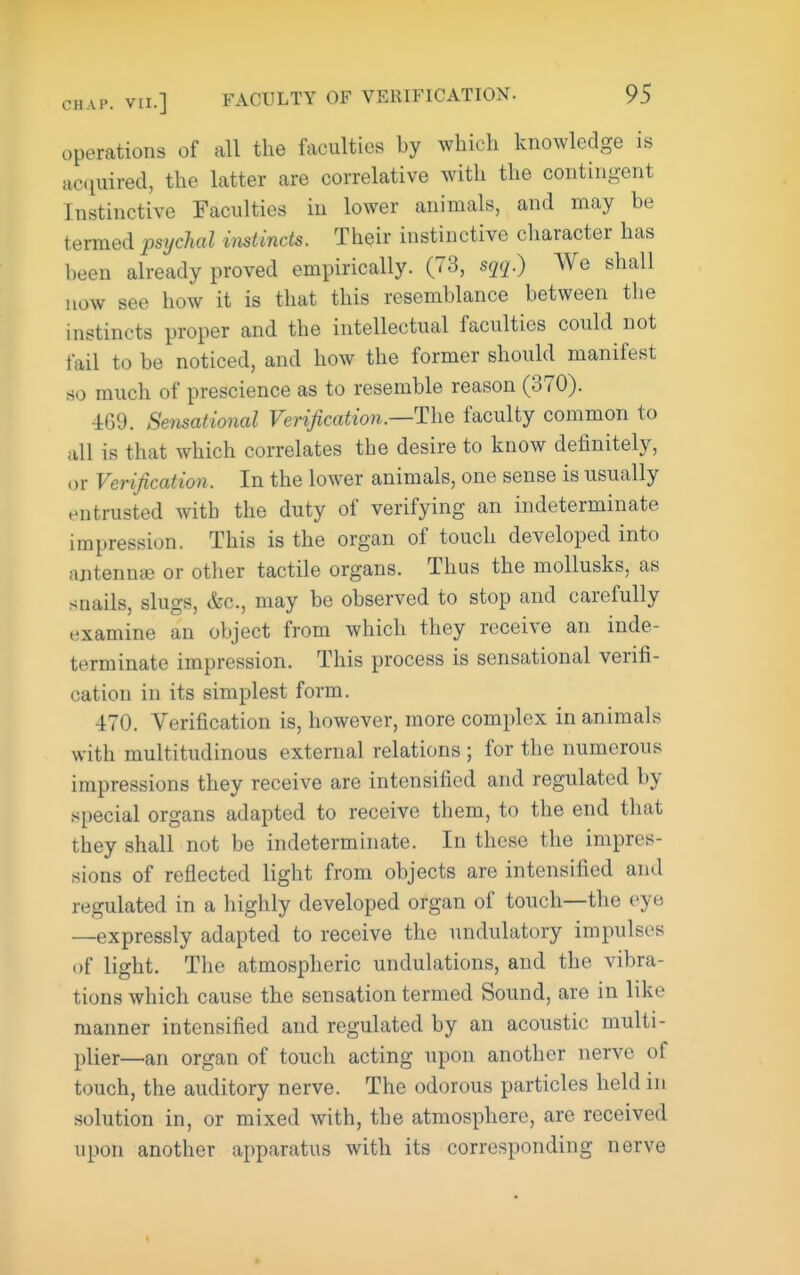 operations of all the faculties by which knowledge is ac(iuired, the latter are correlative with the contingent Instinctive Faculties in lower animals, and may be termed psychal imtinds. Their instinctive character has been already proved empirically. (73, sqq.) We shall now see how it is that this resemblance between the instincts proper and the intellectual faculties could not fail to be noticed, and how the former should manifest so much of prescience as to resemble reason (370). 469. Sensational Verification.—The faculty common to all is that which correlates tbe desire to know definitely, or Verification. In the lower animals, one sense is usually entrusted with the duty of verifying an indeterminate impression. This is the organ of touch developed into antennce or other tactile organs. Thus the mollusks, as snails, slugs, &c., may be observed to stop and carefully examine an object from which they receive an inde- terminate impression. This process is sensational verifi- cation in its simplest form. 470. Verification is, however, more complex in animals with multitudinous external relations ; for the numerous impressions they receive are intensified and regulated by special organs adapted to receive them, to the end that they shall not be indeterminate. In these the impres- sions of reflected light from objects are intensified and regulated in a highly developed organ of touch—the eye —expressly adapted to receive the undulatory impulses of light. The atmospheric undulations, and the vibra- tions which cause the sensation termed Sound, are in like manner intensified and regulated by an acoustic multi- plier—an organ of touch acting upon another nerve of touch, the auditory nerve. The odorous particles held in solution in, or mixed with, the atmosphere, are received upon another apparatus with its corresponding nerve