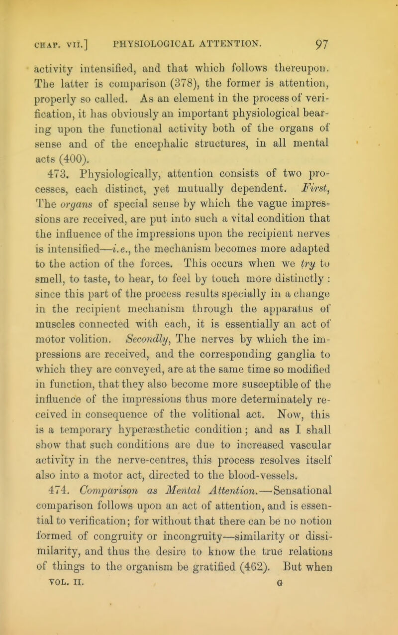 activity intensified, and that which follows thereupon. The latter is comparison (378), the former is attention, properly so called. As an element in the process of veri- fication, it has obviously an important physiological bear- ing upon the functional activity both of the organs of sense and of the encephalic structures, in all mental acts (400). 473. Physiologically, attention consists of two pro- cesses, each distinct, yet mutually dependent. First, The organs of special sense by which the vague impres- sions are received, are put into such a vital condition that the influence of the impressions upon the recipient nerves is intensified—i.e., the mechanism becomes more adapted to the action of the forces. This occurs when we try. to smell, to taste, to hear, to feel by touch more distinctly : since this part of the process results specially in a change in the recipient mechanism through the apparatus of muscles connected with each, it is essentially an act ol motor volition. Secondly, The nerves by which the im- pressions are received, and the corresponding ganglia to which they are conveyed, are at the same time so modified in function, that they also become more susceptible of the influence of the impressions thus more determinately re- ceived in consequence of the volitional act. Now, this is a temporary hypereosthetic condition; and as I shall show that such conditions are due to increased vascular activity in the nerve-centres, this process resolves itself also into a motor act, directed to the blood-vessels. 474. Comparison as Mental Attention. — Sensational comparison follows upon an act of attention, and is essen- tial to verification; for without that there can be no notion formed of congruity or incongruity—similarity or dissi- milarity, and thus the desire to know the true relations of things to the organism be gratified (462). But when VOL. II. G