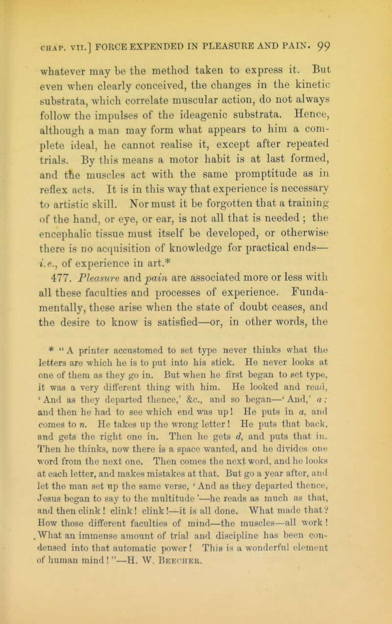 whatever may be the method taken to express it. But even when clearly conceived, the changes in the kinetic substrata, which correlate muscular action, do not always follow the impulses of the ideagenic substrata. Hence, although a man may form what appears to him a com- plete ideal, he cannot realise it, except after repeated trials. By this means a motor habit is at last formed, and the muscles act with the same promptitude as in reflex acts. It is in this way that experience is necessary to artistic skill. Nor must it be forgotten that a training of the hand, or eye, or ear, is not all that is needed ; the encephalic tissue must itself be developed, or otherwise there is no acquisition of knowledge for practical ends— i.e., of experience in art.* 477. Pleasure and pain are associated more or less with all these faculties and processes of experience. Funda- mentally, these arise when the state of doubt ceases, and the desire to know is satisfied—or, in other words, the *  A printer accustomed to set type never thinks what the letters are which he is to put into his stick. He never looks at one of them as they go in. But when he lirst began to set type, it was a very diflferent thing with him. He looked and read, ' And as they departed thence,' &c., and so began—' And,' n : and then he had to see which end was up! Ho puts in a, and comes to n. He takes up the wrong letter ! He puts tliat back, and gets the right one in. Then he gets d, and puts that in. Then he thinks, now there is a space wanted, and he divides one word from the next one. Then comes tlie next word, and he looks at each letter, and makes mistakes at tliat. But go a year after, and let the man set up the same verse, ' And as they departed thence, Jesus began to say to the multitude '—he reads as much as that, and then clink ! clink! clink!—it is all done. What made that? How those different faculties of mind—the muscles—all work ! .Wliat an immense amount of trial and discipline has been con- densed into that automatic power ! This is a wonderful element of human mind! —H. AV. Beechek.