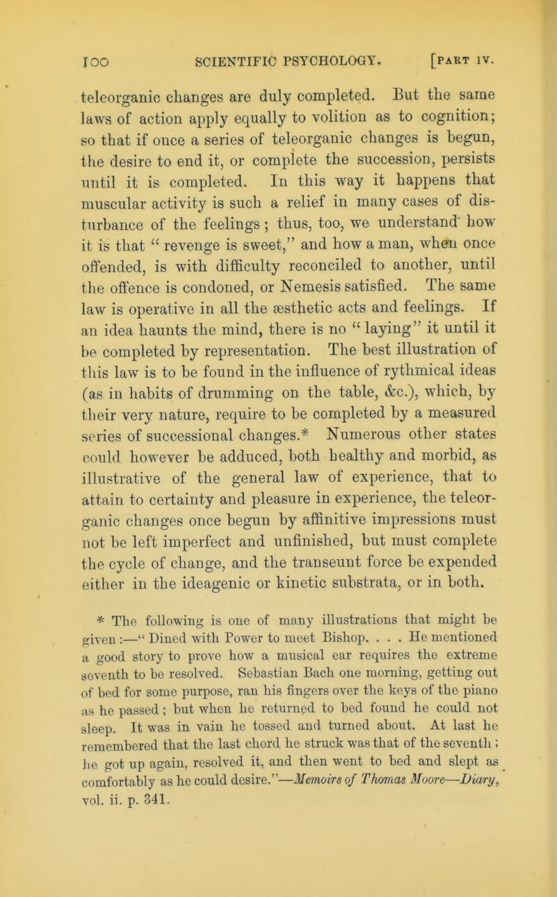 teleorganic changes are duly completed. Eut the same laws of action apply equally to volition as to cognition; so that if once a series of teleorganic changes is begun, the desire to end it, or complete the succession, persists until it is completed. In this way it happens that muscular activity is such a relief in many cases of dis- turbance of the feelings ; thus, too, we understand' how it is that  revenge is sweet, and how a man, when once offended, is with difficulty reconciled to another, until the offence is condoned, or Nemesis satisfied. The same law is operative in all the jesthetic acts and feelings. If an idea haunts the mind, there is no  laying it until it be completed by representation. The best illustration of this law is to be found in the influence of rythmical ideas (as in habits of drumming on the table, &c.), which, by their very nature, require to be completed by a measured series of successional changes.* Numerous other states could however be adduced, both bealthy and morbid, as illustrative of the general law of experience, that to attain to certainty and pleasure in experience, the teleor- ganic changes once begun by aflinitive impressions must not be left imperfect and unfinished, but must complete the cycle of change, and the transeunt force be expended either in the ideagenic or kinetic substrata, or in both. * The following is one of many illustrations that might be given:— Dined with Power to meet Bishop. ... He mentioned a good story to prove how a miisical ear requires the extreme seventh to be resolved. Sebastian Bach one morning, getting out of bed for some purpose, ran his fingers over the keys of the piano as he passed; but when he returned to bed found he could not sleep. It was in vain he tossed and turned about. At last he remembered that the last chord he struck was that of the seventh; Jie got up again, resolved it, and then went to bed and slept as comfortably as he could desire.''—Memoirs of Thomas Moore—Diary,