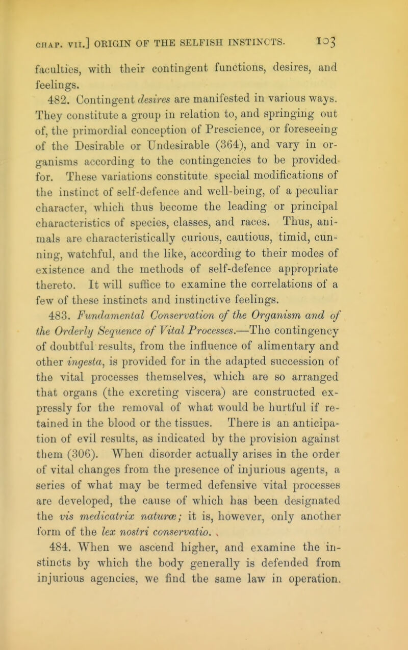 CHAP. VII.] ORIGIN OF THE SELFISH INSTINCTS. lOT, faculties, with their contingent functions, desires, and feeUngs. 482. Contingent desires are manifested in various ways. They constitute a group in relation to, and springing out of, the primordial conception of Prescience, or foreseeing of the Desirable or Undesirable (364), and vary in or- ganisms according to the contingencies to be provided for. These variations constitute special modifications of the instinct of self-defence and well-being, of a peculiar character, which thus become the leading or principal characteristics of species, classes, and races. Thus, ani- mals are characteristically curious, cautious, timid, cun- ning, watchful, and the like, according to their modes of existence and the methods of self-defence appropriate thereto. It will suffice to examine the correlations of a few of these instincts and instinctive feelings. 483. Fundamental Conservation of the Organism and of the Orderly Sequence of Vital Processes.—The contingency of doubtful results, from the influence of alimentary and other ingesta, is provided for in the adapted succession of the vital processes themselves, which are so arranged that organs (the excreting viscera) are constructed ex- pressly for the removal of what would be hurtful if re- tained in the blood or the tissues. There is an anticipa- tion of evil results, as indicated by the provision against them (306). When disorder actually arises in the order of vital changes from the presence of injurious agents, a series of what may be termed defensive vital processes are developed, the cause of which has been designated the vis medicatrix naturce; it is, however, only another form of the lex nostri conservatio. . 484. When we ascend higher, and examine the in- stincts by which the body generally is defended from injurious agencies, we find the same law in operation.