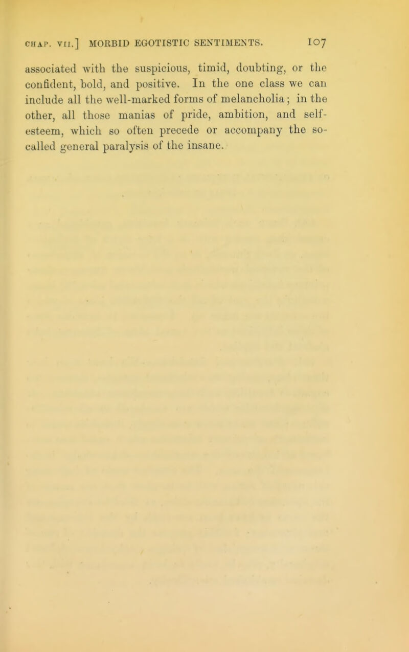 associated with the suspicious, timid, doubting, or the conddent, bold, and positive. In the one class we can include all the well-marked forms of melancholia; in the other, all those manias of pride, ambition, and self- esteem, which so often precede or accompany the so- called general paralysis of the insane.