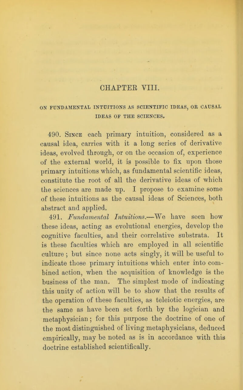 ON FUNDAMENTAL INTUITIONS AS SCIENTIFIC IDEAS, OR CAUSAL IDEAS OF THE SCIENCES. 490. Since each primary intuition, considered as a causal idea, carries with it a long series of derivative ideas, evolved through, or on the occasion of, experience of the external world, it is possible to fix upon those primary intuitions which, as fundamental scientific ideas, constitute the root of all the derivative ideas of which the sciences are made up. I propose to examine some of these intuitions as the causal ideas of Sciences, both abstract and applied. 491. Fundamental Intuitions.—We have seen how these ideas, acting as evolutional energies, develop the cognitive faculties, and their correlative substrata. It is these faculties which are employed in all scientific culture ; but since none acts singly, it will be useful to indicate those primary intuitions which enter into com- bined action, wben the acquisition of knowledge is the business of the man. The simplest mode of indicating this unity of action will be to show that the results of the operation of these faculties, as teleiotic energies, are the same as have been set forth by the logician and metaphysician; for this purpose the doctrine of one of the most distinguished of living metaphysicians, deduced empirically, may be noted as is in accordance with this doctrine established scientifically.