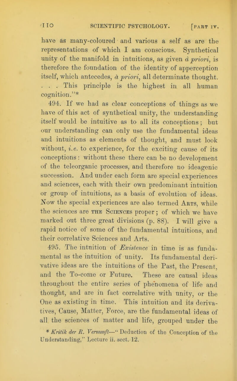'IIO have as many-coloured and various a self as are the representations of which I am conscious. Synthetical unity of the manifold in intuitions, as given d priori, is therefore the foundation of the identity of apperception itself, which antecedes, d priori, all determinate thought. . . . This principle is the highest in all human cognition.* 494. If we had as clear conceptions of things as we have of this act of synthetical unity, the understanding itself would be intuitive as to all its conceptions ; but our understanding can only use the fundamental ideas and intuitions as elements of thought, and must look without, i.e. to experience, for the exciting cause of its conceptions : without these there can be no development of the teleorganic processes, and therefore no ideagenic succession. And under each form are special experiences and sciences, each with their own predominant intuition or group of intuitions, as a basis of evolution of ideas. 'Now the special experiences are also termed Arts, while the sciences are the Sciences proper; of which we have marked out three great divisions (p. 88). I will give a rapid notice of some of the fundamental intuitions, and their correlative Sciences and Arts. 495. The intuition of Existence in time is as funda- mental as the intuition of unity. Its fundamental deri- vative ideas are the intuitions of the Past, the Present, and the To-come or Future. These are causal ideas throughout the entire series of phenomena of life and thought, and are in fact correlative with unity, or the One as existing in time. This intuition and its deriva- tives. Cause, Matter, Force, are the fundamental ideas of all the sciences of matter and life, grouped under the * Kritik der R. Vemunft— Deduction of the Conception of the