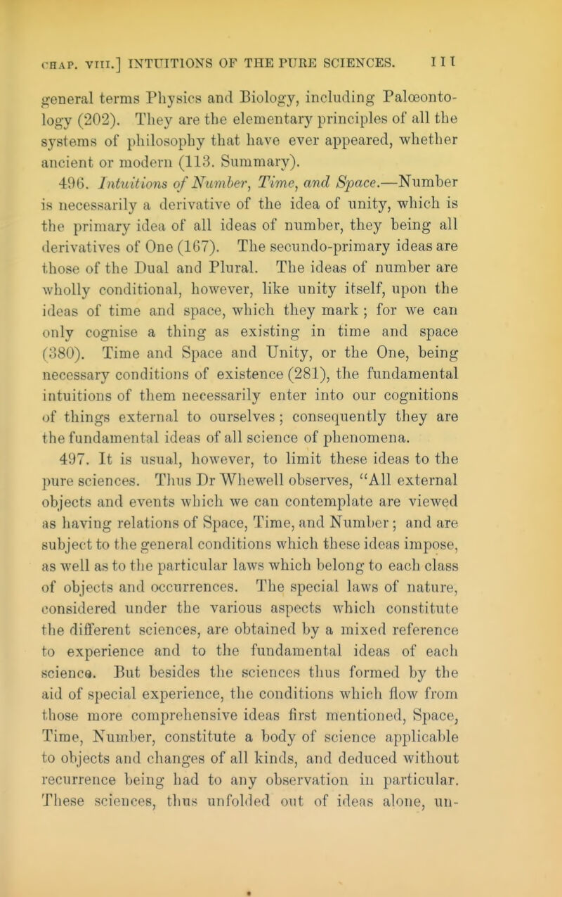 general terms Physics and Biology, including Paloeonto- logy (202). They are the elementary principles of all the systems of philosophy that have ever appeared, whether ancient or modern (113. Summary). 496. Intuitions of Number, Time, and Space.—Number is necessarily a derivative of the idea of unity, which is the primary idea of all ideas of number, they being all derivatives of One (167). The secundo-primary ideas are those of the Dual and Plural. The ideas of number are wholly conditional, however, like unity itself, upon the ideas of time and space, which they mark ; for we can only cognise a thing as existing in time and space (o80). Time and Space and Unity, or the One, being necessary conditions of existence (281), the fundamental intuitions of them necessarily enter into our cognitions of things external to ourselves ; consequently they are the fundamental ideas of all science of phenomena. 497. It is usual, however, to limit these ideas to the pure sciences. Thus Dr Whewell observes, All external objects and events which we can contemplate are viewed as having relations of Space, Time, and Number; and are subject to the general conditions which these ideas impose, as well as to the particular laws which belong to each class of objects and (xjcurrences. The special laws of nature, considered under the various aspects whicli constitute the different sciences, are obtained by a mixed reference to experience and to the fundamental ideas of each science. But besides the sciences thus formed by the aid of special experience, the conditions which flow from those more comprehensive ideas first mentioned. Space, Time, Number, constitute a body of science applicable to objects and changes of all kinds, and deduced without recurrence being had to any observation in particular. These sciences, thus unfolded out of ideas alone, un-