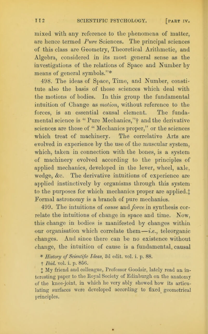 mixed with any reference to the phenomena of matter, are hence termed Pure Sciences. The principal sciences of this class are Geometry, Theoretical Arithmetic, and Algebra, considered in its most general sense as the investigations of the relations of Space and Number by means of general symbols.* 498. The ideas of Space, Time, and Number, consti- tute also the basis of those sciences which deal with the motions of bodies. In this group the fundamental intuition of Change as motion, without reference to the forces, is an essential causal element. The funda- mental science is  Pure Mechanics,! and the derivative sciences are those of  Mechanics proper, or the sciences which treat of machinery. The correlative Arts are evolved in experience by the use of the muscular system, which, taken in connection with the bones, is a system of machinery evolved according to the principles of applied mechanics, developed in the lever, wheel, axle, wedge, &c. The derivative intuitions of experience are applied instinctively by organisms through this system to the purposes for which mechanics proper are applied.J Formal astronoTny is a branch of pure mechanics. 499. The intuitions of cause and force in synthesis cor- relate the intuitions of change in space and time. Now, this change in bodies is manifested by changes within our organisation which correlate them—i.e., teleorganic changes. And since there can be no existence without change, the intuition of cause is a fundamental, causal * History of Scientific Ideas, 3tl edit. vol. i. p. 88. t lUd. vol. i. p. 856. \ My friend and colleague, Professor Goodsir, lately read an in- teresting paper to the Koyal Society of Edinburgh on the anatomy of the knee-joint, in which he very ably showed how its articu- lating surfaces were developed according to fixed_ geometrical principles.
