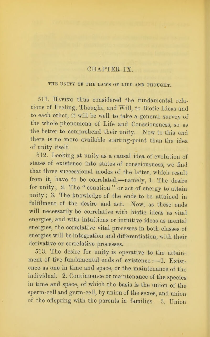 THE UNITY OF THE LAWS OF LIFE AND THOUGHT. 511. Having thus considered the fundamental rela- tions of Feeling, Thought, and Will, to Biotic Ideas and to each other, it will be well to take a general survey of the whole phenomena of Life and Consciousness, so as the better to comprehend their unity. Now to this end there is no more available starting-point than the idea of unity itself. 512. Looking at unity as a causal idea of evolution of states of existence into states of consciousness, we find that three successional modes of the latter, which result from it, have to be correlated,—namely, 1. The desire for unity; 2. The  conation  or act of energy to attain unity; 3. The knowledge of the ends to be attained in fulfilment of the desire and act. Now, as these ends will necessarily be correlative with biotic ideas as vital energies, and with intuitions or intuitive ideas as mental energies, the correlative vital processes in both classes of energies will be integration and differentiation, with their derivative or correlative processes. 513. The desire for unity is operative to the attain- ment of five fundamental ends of existence :—1. Exist- ence as one in time and space, or the maintenance of the individual. 2. Continuance or maintenance of the species in time and space, of which the basis is the union of the sperm-cell and germ-cell, by union of the sexes, and union of the offspring with the parents in families. ?>. Union