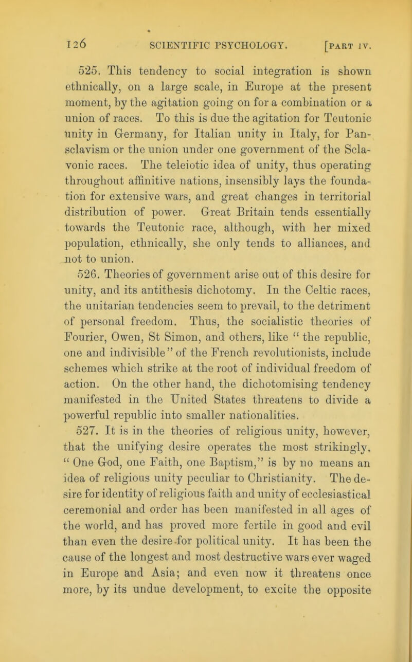 525. This tendency to social integration is shown ethnically, on a large scale, in Europe at the present moment, hy the agitation going on for a combination or a union of races. To this is clue the agitation for Teutonic unity in Germany, for Italian unity in Italy, for Pan- sclavism or the union under one government of the Scla- vonic races. The teleiotic idea of unity, thus operating throughout affinitive nations, insensibly lays the founda- tion for extensive wars, and great changes in territorial distribution of power. Great Britain tends essentially towards the Teutonic race, although, with her mixed population, ethnically, she only tends to alliances, and not to union. 526. Theories of government arise out of this desire for unity, and its antithesis dichotomy. In the Celtic races, the unitarian tendencies seem to prevail, to the detriment of personal freedom. Thus, the socialistic theories of Fourier, Owen, St Simon, and others, like  the republic, one and indivisible of the French revolutionists, include schemes which strike at the root of individual freedom of action. On the other hand, the dichotomising tendency manifested in the United States threatens to divide a powerful republic into smaller nationalities. 527. It is in the theories of religious unity, however, that the unifying desire operates the most strikingly.  One God, one Faith, one Baptism, is by no means an idea of religious unity peculiar to Christianity. The de- sire for identity of religious faith and unity of ecclesiastical ceremonial and order has been manifested in all ages of the world, and has proved more fertile in good and evil than even the desire-for political unity. It has been the cause of the longest and most destructive wars ever waged in Europe and Asia; and even now it threatens once more, by its undue development, to excite the opposite