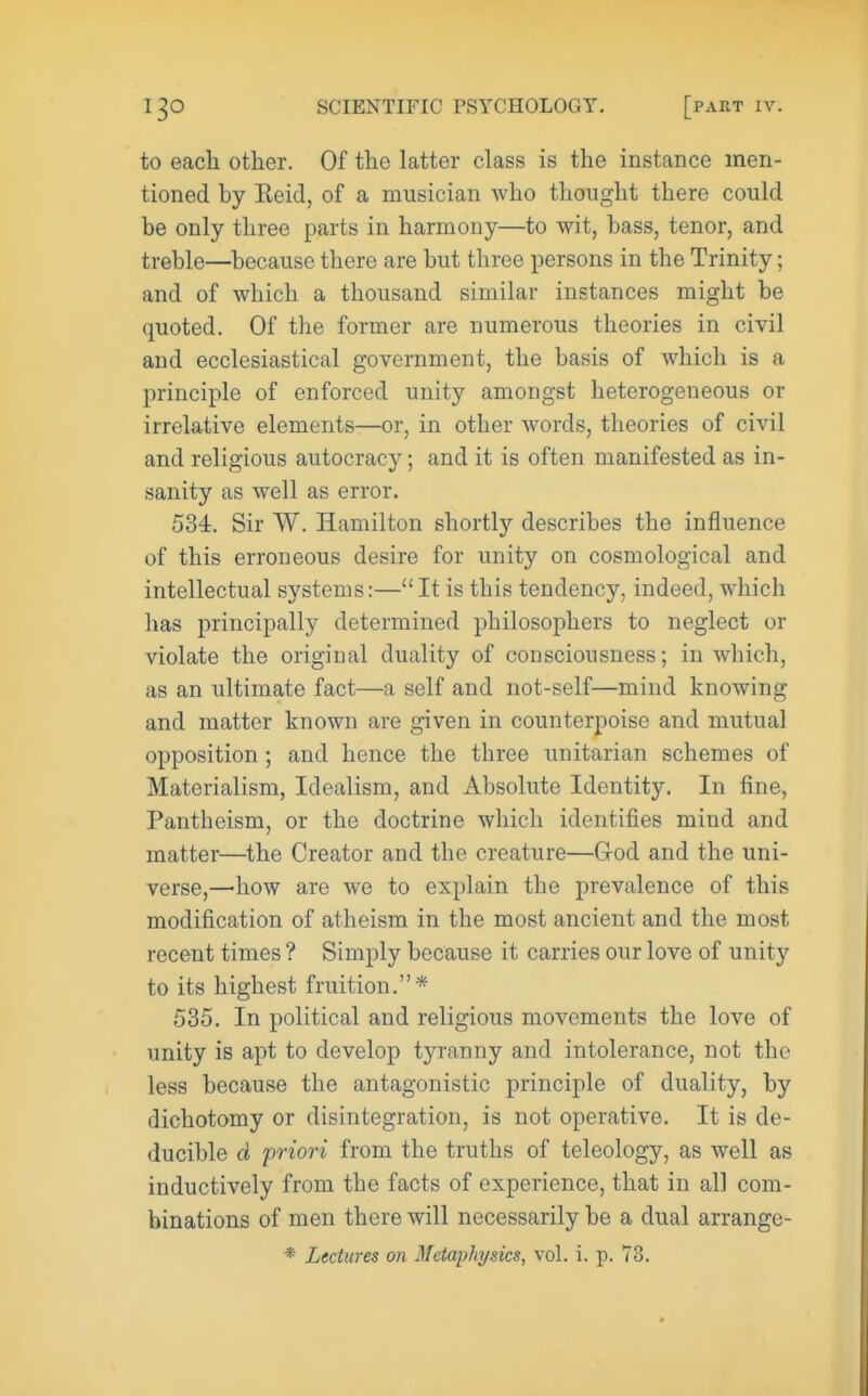 to each other. Of the latter class is the instance men- tioned by Eeid, of a musician who thought there could be only three parts in harmony—to wit, bass, tenor, and treble—because there are but three persons in the Trinity; and of which a thousand similar instances might be quoted. Of the former are numerous theories in civil and ecclesiastical government, the basis of which is a principle of enforced unity amongst heterogeneous or irrelative elements—or, in other Avords, theories of civil and religious autocracy; and it is often manifested as in- sanity as well as error. 534. Sir W. Hamilton shortly describes the influence of this erroneous desire for unity on cosmological and intellectual systems:—It is this tendency, indeed, which has principally determined philosophers to neglect or violate the original duality of consciousness; in which, as an ultimate fact—a self and not-self—mind knowing and matter known are given in counterpoise and mutual opposition ; and hence the three unitarian schemes of Materialism, Idealism, and Absolute Identity. In fine. Pantheism, or the doctrine which identifies mind and matter—the Creator and the creature—Grod and the uni- verse,—how are we to explain the prevalence of this modification of atheism in the most ancient and the most recent times ? Simply because it carries our love of unity to its highest fruition.* 535. In political and religious movements the love of unity is apt to develop tyranny and intolerance, not the less because the antagonistic principle of duality, by dichotomy or disintegration, is not operative. It is de- ducible d priori from the truths of teleology, as well as inductively from the facts of experience, that in all com- binations of men there will necessarily be a dual arrange- * Lectures on Metaphysics, vol. i. p. 73.