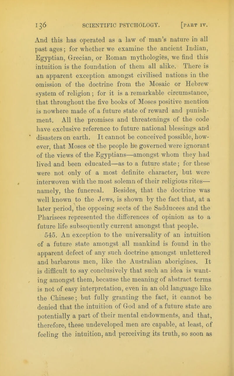 And this has operated as a law of man's nature in all past ages; for whether we examine the ancient Indian, Egyptian, Grecian, or Eoman mythologies, we find this intuition is the foundation of them all alike. There is an apparent exception amongst civilised nations in the omission of the doctrine from the Mosaic or Hebrew- system of religion; for it is a remarkable circumstance, that throughout the five books of Moses positive mention is nowhere made of a future state of reward and punish- ment. All the promises and threatenings of the code have exclusive reference to future national blessings and ■ disasters on earth. It cannot be conceived possible, how- ever, that Moses ot the people he governed were ignorant of the views of the Egyptians—amongst whom they had lived and been educated—as to a future state; for these were not only of a most definite character, but were interwoven with the most solemn of their religious rites— namely, the funereal. Besides, that the doctrine was well known to the Jews, is shown by the fact that, at a later period, the opposing sects of the Sadducees and the Pharisees represented the differences of opinion as to a future life subsequently current amongst that people. 545. An exception to the universality of an intuition of a future state amongst all mankind is found in the apparent defect of any such doctrine amongst unlettered and barbarous men, like the Australian aborigines. It is difficult to say conclusively that such an idea is want- , ing amongst them, because the meaning of abstract terms is not of easy interpretation, even in an old language like the Chinese; but fully granting the fact, it cannot be denied that the intuition of Grod and of a future state are potentially a part of their mental endowments, and that, therefore, these undeveloped men are capable, at least, of feeling the intuition, and perceiving its truth, so soon as