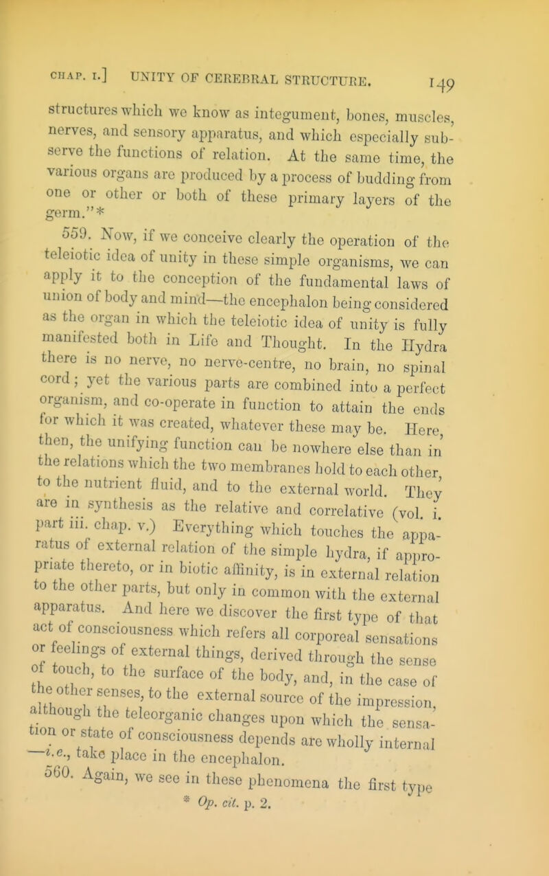 Structures which we know as integument, bones, muscles, nerves, and sensory apparatus, and which especially sub- serve the functions of relation. At the same time, the various organs are produced by a process of budding from one or other or both of these primary layers of the germ.* 559. Now, if we conceive clearly the operation of the teleiotic idea of unity in these simple organisms, w^e can apply it to the conception of the fundamental laws of union of body and mind—the enccphalon being considered as the organ in which the teleiotic idea of unity is fully manifested both in Life and Thought. In the Hydra there is no nerve, no nerve-centre, no brain, no spinal cord; yet the various parts are combined into a perfect organism, and co-operate in function to attain the ends for which It was created, whatever these may be. Here then, the unifying function can be nowhere else than in the relations which the two membranes hold to each other to the nutrient fluid, and to the external world They are in synthesis as the relative and correlative (vol i part 111 chap, v.) Everything which touches the appa- ratus of external relation of the simple hydra, if appro- priate thereto, or in biotic alKnity, is in external relation to the other parts, but only in common with the external apparatus. And here we discover the first type of that act of consciousness which refers all corporeal sensations or feehngs of external things, derived through the sense of touch, to the surface of the body, and, in the case of the other senses, to the external source of the impression although the teleorganic changes upon which the sensa- tion or state of consciousness depends are wholly internal —i.e., take place in the encephalon. 560. Again, we see in these phenomena the first type * Op. cit. p. 2.