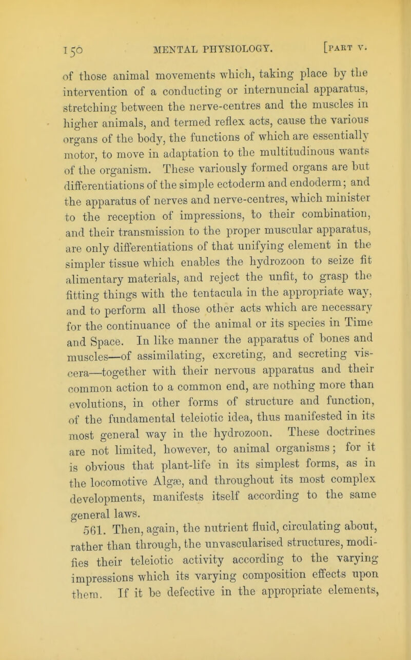 of those animal movements wliich, taking place by the intervention of a conducting or internuncial apparatus, stretching between the nerve-centres and the muscles in higher animals, and termed reflex acts, cause the various organs of the body, the functions of which are essentially n\otor, to move in adaptation to the multitudinous wants of the organism. These variously formed organs are but differentiations of the simple ectoderm and endoderm; and the apparatus of nerves and nerve-centres, which minister to the reception of impressions, to their combination, and their transmission to the proper muscular apparatus, are only differentiations of that unifying element in the simpler tissue which enables the hydrozoon to seize fit alimentary materials, and reject the unfit, to grasp the fitting things with the tentacula in the appropriate way, and to perform all those other acts which are necessary for the continuance of the animal or its species in Time and Space. In like manner the apparatus of bones and muscles—of assimilating, excreting, and secreting vis- cera—together with their nervous apparatus and their common action to a common end, are nothing more than evolutions, in other forms of structure and function, of the fundamental teleiotic idea, thus manifested in its most general way in the hydrozoon. These doctrines are not limited, however, to animal organisms; for it is obvious that plant-life in its simplest forms, as in the locomotive Algae, and throughout its most complex developments, manifests itself according to the same general laws. 561. Then, again, the nutrient fluid, circulating about, rather than through, the unvascularised structures, modi- fies their teleiotic activity according to the varying impressions which its varying composition efi'ects upon them. If it be defective in the appropriate elements,